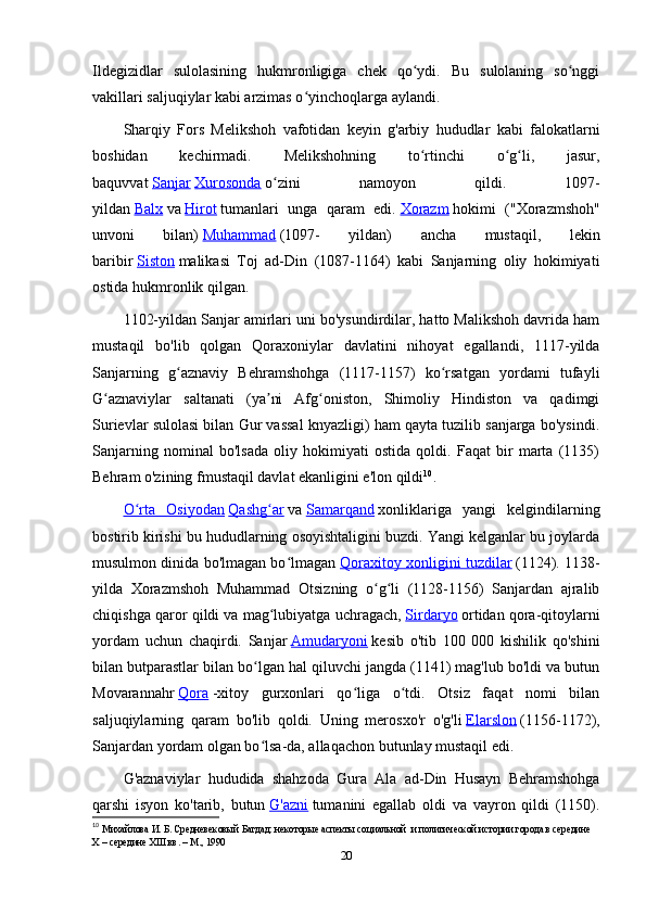 Ildegizidlar   sulolasining   hukmronligiga   chek   qo ydi.   Bu   sulolaning   so nggiʻ ʻ
vakillari saljuqiylar kabi arzimas o yinchoqlarga aylandi.	
ʻ
Sharqiy   Fors   Melikshoh   vafotidan   keyin   g'arbiy   hududlar   kabi   falokatlarni
boshidan   kechirmadi.   Melikshohning   to rtinchi   o g li,   jasur,	
ʻ ʻ ʻ
baquvvat   Sanjar   Xurosonda   o zini   namoyon   qildi.   1097-	
ʻ
yildan   Balx   va   Hirot   tumanlari   unga   qaram   edi.   Xorazm   hokimi   ("Xorazmshoh"
unvoni   bilan)   Muhammad   (1097-   yildan)   ancha   mustaqil,   lekin
baribir   Siston   malikasi   Toj   ad-Din   (1087-1164)   kabi   Sanjarning   oliy   hokimiyati
ostida hukmronlik qilgan.
1102-yildan Sanjar amirlari uni bo'ysundirdilar, hatto Malikshoh davrida ham
mustaqil   bo'lib   qolgan   Qoraxoniylar   davlatini   nihoyat   egallandi,   1117-yilda
Sanjarning   g aznaviy   Behramshohga   (1117-1157)   ko rsatgan   yordami   tufayli	
ʻ ʻ
G aznaviylar   saltanati   (ya ni   Afg oniston,   Shimoliy   Hindiston   va   qadimgi	
ʻ ʼ ʻ
Surievlar sulolasi bilan Gur vassal knyazligi) ham qayta tuzilib sanjarga bo'ysindi.
Sanjarning   nominal   bo'lsada   oliy   hokimiyati   ostida   qoldi.   Faqat   bir   marta   (1135)
Behram o'zining fmustaqil davlat ekanligini e'lon qildi 10
.
O rta   Osiyodan	
ʻ   Qashg ar	ʻ   va   Samarqand   xonliklariga   yangi   kelgindilarning
bostirib kirishi bu hududlarning osoyishtaligini buzdi. Yangi kelganlar bu joylarda
musulmon dinida bo'lmagan bo lmagan	
ʻ   Qoraxitoy xonligini tuzdilar   (1124). 1138-
yilda   Xorazmshoh   Muhammad   Otsizning   o g li   (1128-1156)   Sanjardan   ajralib	
ʻ ʻ
chiqishga qaror qildi va mag lubiyatga uchragach,	
ʻ   Sirdaryo   ortidan qora-qitoylarni
yordam   uchun   chaqirdi.   Sanjar   Amudaryoni   kesib   o'tib   100   000   kishilik   qo'shini
bilan butparastlar bilan bo lgan hal qiluvchi jangda (1141) mag'lub bo'ldi va butun	
ʻ
Movarannahr   Qora   -xitoy   gurxonlari   qo liga   o tdi.   Otsiz   faqat   nomi   bilan	
ʻ ʻ
saljuqiylarning   qaram   bo'lib   qoldi.   Uning   merosxo'r   o'g'li   Elarslon   (1156-1172),
Sanjardan yordam olgan bo lsa-da, allaqachon butunlay mustaqil edi.	
ʻ
G'aznaviylar   hududida   shahzoda   Gura   Ala   ad-Din   Husayn   Behramshohga
qarshi   isyon   ko'tarib,   butun   G'azni   tumanini   egallab   oldi   va   vayron   qildi   (1150).
10
  Михайлова И. Б. Средневековый Багдад: некоторые аспекты социальной  и политической истории города в середине 
X  – середине  XIII  вв. – М., 1990 
20 