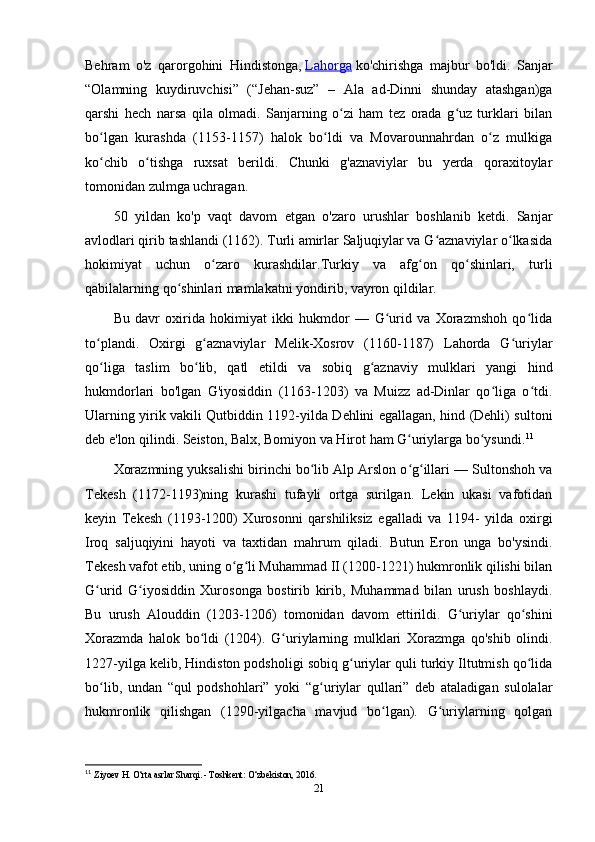 Behram   o'z   qarorgohini   Hindistonga,   Lahorga   ko'chirishga   majbur   bo'ldi.   Sanjar
“Olamning   kuydiruvchisi”   (“Jehan-suz”   –   Ala   ad-Dinni   shunday   atashgan)ga
qarshi   hech   narsa   qila   olmadi.   Sanjarning   o zi   ham   tez   orada   g uz   turklari   bilanʻ ʻ
bo lgan   kurashda   (1153-1157)   halok   bo ldi   va   Movarounnahrdan   o z   mulkiga	
ʻ ʻ ʻ
ko chib   o tishga   ruxsat   berildi.   Chunki   g'aznaviylar   bu   yerda   qoraxitoylar
ʻ ʻ
tomonidan zulmga uchragan.
50   yildan   ko'p   vaqt   davom   etgan   o'zaro   urushlar   boshlanib   ketdi.   Sanjar
avlodlari qirib tashlandi (1162). Turli amirlar Saljuqiylar va G aznaviylar o lkasida	
ʻ ʻ
hokimiyat   uchun   o zaro   kurashdilar.Turkiy   va   afg on   qo shinlari,   turli	
ʻ ʻ ʻ
qabilalarning qo shinlari mamlakatni yondirib, vayron qildilar.	
ʻ
Bu   davr   oxirida   hokimiyat   ikki   hukmdor   —   G urid   va   Xorazmshoh   qo lida	
ʻ ʻ
to plandi.   Oxirgi   g aznaviylar   Melik-Xosrov   (1160-1187)   Lahorda   G uriylar	
ʻ ʻ ʻ
qo liga   taslim   bo lib,   qatl   etildi   va   sobiq   g aznaviy   mulklari   yangi   hind
ʻ ʻ ʻ
hukmdorlari   bo'lgan   G'iyosiddin   (1163-1203)   va   Muizz   ad-Dinlar   qo liga   o tdi.	
ʻ ʻ
Ularning yirik vakili Qutbiddin 1192-yilda Dehlini egallagan, hind (Dehli) sultoni
deb e'lon qilindi. Seiston, Balx, Bomiyon va Hirot ham G uriylarga bo ysundi.	
ʻ ʻ 11
Xorazmning yuksalishi birinchi bo lib Alp Arslon o g illari — Sultonshoh va	
ʻ ʻ ʻ
Tekesh   (1172-1193)ning   kurashi   tufayli   ortga   surilgan.   Lekin   ukasi   vafotidan
keyin   Tekesh   (1193-1200)   Xurosonni   qarshiliksiz   egalladi   va   1194-   yilda   oxirgi
Iroq   saljuqiyini   hayoti   va   taxtidan   mahrum   qiladi.   Butun   Eron   unga   bo'ysindi.
Tekesh vafot etib, uning o g li Muhammad II (1200-1221) hukmronlik qilishi bilan	
ʻ ʻ
G urid   G iyosiddin   Xurosonga   bostirib   kirib,   Muhammad   bilan   urush   boshlaydi.	
ʻ ʻ
Bu   urush   Alouddin   (1203-1206)   tomonidan   davom   ettirildi.   G uriylar   qo shini	
ʻ ʻ
Xorazmda   halok   bo ldi   (1204).   G uriylarning   mulklari   Xorazmga   qo'shib   olindi.	
ʻ ʻ
1227-yilga kelib, Hindiston podsholigi sobiq g uriylar quli turkiy Iltutmish qo lida	
ʻ ʻ
bo lib,   undan   “qul   podshohlari”   yoki   “g uriylar   qullari”   deb   ataladigan   sulolalar	
ʻ ʻ
hukmronlik   qilishgan   (1290-yilgacha   mavjud   bo lgan).   G uriylarning   qolgan	
ʻ ʻ
11
  Ziyoev H. O‘rta asrlar Sharqi. - Toshkent: O‘zbekiston, 2016. 
21 