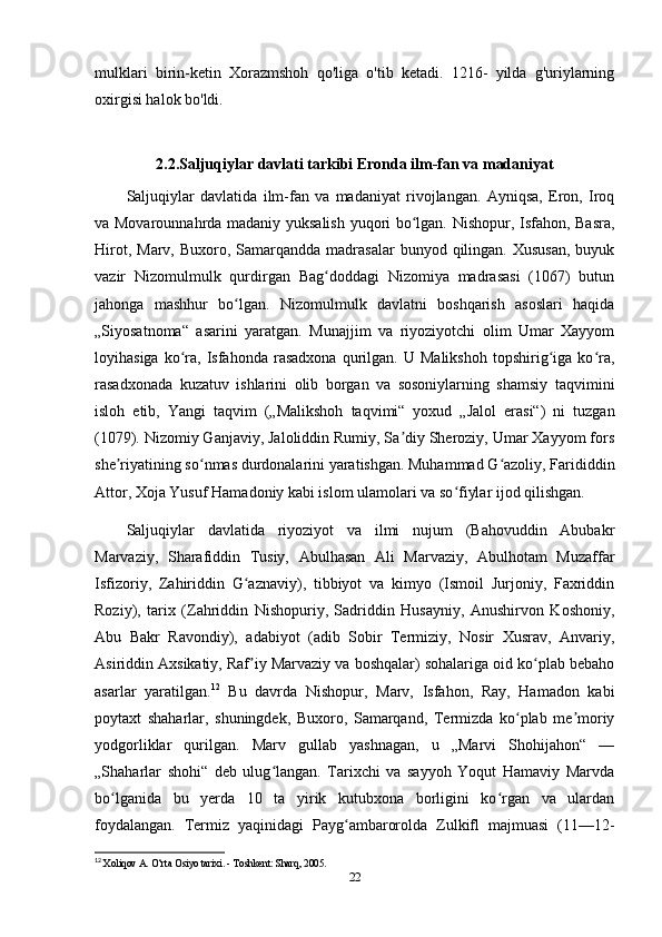 mulklari   birin-ketin   Xorazmshoh   qo'liga   o'tib   ketadi.   1216-   yilda   g'uriylarning
oxirgisi halok bo'ldi.
2.2.Saljuqiylar davlati tarkibi Eronda ilm-fan va madaniyat
Saljuqiylar   davlatida   ilm-fan   va   madaniyat   rivojlangan.   Ayniqsa,   Eron,   Iroq
va Movarounnahrda madaniy yuksalish yuqori bo lgan. Nishopur, Isfahon, Basra,ʻ
Hirot,  Marv,  Buxoro, Samarqandda  madrasalar  bunyod  qilingan.  Xususan,   buyuk
vazir   Nizomulmulk   qurdirgan   Bag doddagi   Nizomiya   madrasasi   (1067)   butun	
ʻ
jahonga   mashhur   bo lgan.   Nizomulmulk   davlatni   boshqarish   asoslari   haqida	
ʻ
„Siyosatnoma“   asarini   yaratgan.   Munajjim   va   riyoziyotchi   olim   Umar   Xayyom
loyihasiga   ko ra,   Isfahonda   rasadxona   qurilgan.  U   Malikshoh   topshirig iga  ko ra,	
ʻ ʻ ʻ
rasadxonada   kuzatuv   ishlarini   olib   borgan   va   sosoniylarning   shamsiy   taqvimini
isloh   etib,   Yangi   taqvim   („Malikshoh   taqvimi“   yoxud   „Jalol   erasi“)   ni   tuzgan
(1079). Nizomiy Ganjaviy, Jaloliddin Rumiy, Sa diy Sheroziy, Umar Xayyom fors	
ʼ
she riyatining so nmas durdonalarini yaratishgan. Muhammad G azoliy, Farididdin	
ʼ ʻ ʻ
Attor, Xoja Yusuf Hamadoniy kabi islom ulamolari va so fiylar ijod qilishgan.	
ʻ
Saljuqiylar   davlatida   riyoziyot   va   ilmi   nujum   (Bahovuddin   Abubakr
Marvaziy,   Sharafiddin   Tusiy,   Abulhasan   Ali   Marvaziy,   Abulhotam   Muzaffar
Isfizoriy,   Zahiriddin   G aznaviy),   tibbiyot   va   kimyo   (Ismoil   Jurjoniy,   Faxriddin	
ʻ
Roziy),   tarix   (Zahriddin   Nishopuriy,   Sadriddin   Husayniy,   Anushirvon   Koshoniy,
Abu   Bakr   Ravondiy),   adabiyot   (adib   Sobir   Termiziy,   Nosir   Xusrav,   Anvariy,
Asiriddin Axsikatiy, Raf iy Marvaziy va boshqalar) sohalariga oid ko plab bebaho
ʼ ʻ
asarlar   yaratilgan. 12
  Bu   davrda   Nishopur,   Marv,   Isfahon,   Ray,   Hamadon   kabi
poytaxt   shaharlar,   shuningdek,   Buxoro,   Samarqand,   Termizda   ko plab   me moriy	
ʻ ʼ
yodgorliklar   qurilgan.   Marv   gullab   yashnagan,   u   „Marvi   Shohijahon“   —
„Shaharlar   shohi“   deb   ulug langan.   Tarixchi   va   sayyoh   Yoqut   Hamaviy   Marvda	
ʻ
bo lganida   bu   yerda   10   ta   yirik   kutubxona   borligini   ko rgan   va   ulardan	
ʻ ʻ
foydalangan.   Termiz   yaqinidagi   Payg ambarorolda   Zulkifl   majmuasi   (11—12-	
ʻ
12
  Xoliqov A. O‘rta Osiyo tarixi. - Toshkent: Sharq, 2005.
22 