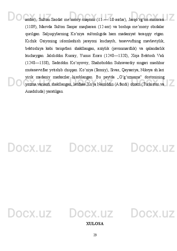 asrlar),   Sulton   Saodat   me moriy   majmui   (11   —   18-asrlar),   Jarqo rg on   minorasiʼ ʻ ʻ
(1109),   Marvda   Sulton   Sanjar   maqbarasi   (12-asr)   va   boshqa   me moriy   obidalar	
ʼ
qurilgan.   Saljuqiylarning   Ko niya   sultonligida   ham   madaniyat   taraqqiy   etgan.	
ʻ
Kichik   Osiyoning   islomlashish   jarayoni   kuchayib,   tasavvufning   mavlaviylik,
bektoshiya   kabi   tariqatlari   shakllangan,   axiylik   (javonmardlik)   va   qalandarlik
kuchaygan.   Jaloliddin   Rumiy,   Yunus   Emro   (1240—1320),   Xoja   Bektosh   Vali
(1248—1338),   Sadriddin   Ko nyoviy,   Shahobiddin   Suhravardiy   singari   mashhur
ʻ
mutasavviflar yetishib chiqqan. Ko niya (Ikoniy), Sivas, Qaysariya, Nikeya sh.lari	
ʻ
yirik   madaniy   markazlar   hisoblangan.   Bu   paytda   „O g uznoma“   dostonining	
ʻ ʻ
yozma varianti shakllangan, latifaaa Xo ja Nasriddin (Afandi) obrazi (Turkiston va	
ʻ
Anadoluda) yaratilgan.
XULOSA
23 