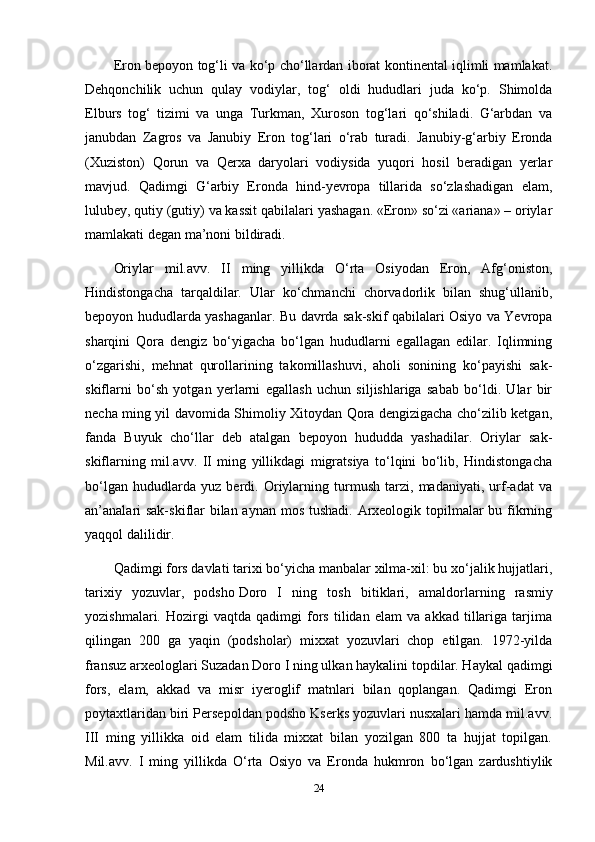 Eron bepoyon tog‘li va ko‘p cho‘llardan iborat kontinental iqlimli mamlakat.
Dehqonchilik   uchun   qulay   vodiylar,   tog‘   oldi   hududlari   juda   ko‘p.   Shimolda
Elburs   tog‘   tizimi   va   unga   Turkman,   Xuroson   tog‘lari   qo‘shiladi.   G‘arbdan   va
janubdan   Zagros   va   Janubiy   Eron   tog‘lari   o‘rab   turadi.   Janubiy-g‘arbiy   Eronda
(Xuziston)   Qorun   va   Qerxa   daryolari   vodiysida   yuqori   hosil   beradigan   yerlar
mavjud.   Qadimgi   G‘arbiy   Eronda   hind-yevropa   tillarida   so‘zlashadigan   elam,
lulubey, qutiy (gutiy) va kassit qabilalari yashagan. «Eron» so‘zi «ariana» – oriylar
mamlakati degan ma’noni bildiradi.
Oriylar   mil.avv.   II   ming   yillikda   O‘rta   Osiyodan   Eron,   Afg‘oniston,
Hindistongacha   tarqaldilar.   Ular   ko‘chmanchi   chorvadorlik   bilan   shug‘ullanib,
bepoyon hududlarda yashaganlar. Bu davrda sak-skif qabilalari Osiyo va Yevropa
sharqini   Qora   dengiz   bo‘yigacha   bo‘lgan   hududlarni   egallagan   edilar.   Iqlimning
o‘zgarishi,   mehnat   qurollarining   takomillashuvi,   aholi   sonining   ko‘payishi   sak-
skiflarni   bo‘sh   yotgan   yerlarni   egallash   uchun   siljishlariga   sabab   bo‘ldi.   Ular   bir
necha ming yil davomida Shimoliy Xitoydan Qora dengizigacha cho‘zilib ketgan,
fanda   Buyuk   cho‘llar   deb   atalgan   bepoyon   hududda   yashadilar.   Oriylar   sak-
skiflarning   mil.avv.   II   ming   yillikdagi   migratsiya   to‘lqini   bo‘lib,   Hindistongacha
bo‘lgan   hududlarda   yuz   berdi.   Oriylarning   turmush   tarzi,   madaniyati,   urf-adat   va
an’analari  sak-skiflar  bilan aynan mos tushadi. Arxeologik topilmalar bu fikrning
yaqqol dalilidir.
Qadimgi fors davlati tarixi bo‘yicha manbalar xilma-xil: bu xo‘jalik hujjatlari,
tarixiy   yozuvlar,   podsho   Doro   I   ning   tosh   bitiklari ,   amaldorlarning   rasmiy
yozishmalari.   Hozirgi   vaqtda   qadimgi   fors   tilidan   elam   va   akkad   tillariga   tarjima
qilingan   200   ga   yaqin   (podsholar)   mixxat   yozuvlari   chop   etilgan.   1972-yilda
fransuz arxeologlari Suzadan Doro I ning ulkan haykalini topdilar. Haykal qadimgi
fors,   elam,   akkad   va   misr   iyeroglif   matnlari   bilan   qoplangan.   Qadimgi   Eron
poytaxtlaridan biri Persepoldan podsho Kserks yozuvlari nusxalari hamda mil.avv.
III   ming   yillikka   oid   elam   tilida   mixxat   bilan   yozilgan   800   ta   hujjat   topilgan.
Mil.avv.   I   ming   yillikda   O‘rta   Osiyo   va   Eronda   hukmron   bo‘lgan   zardushtiylik
24 