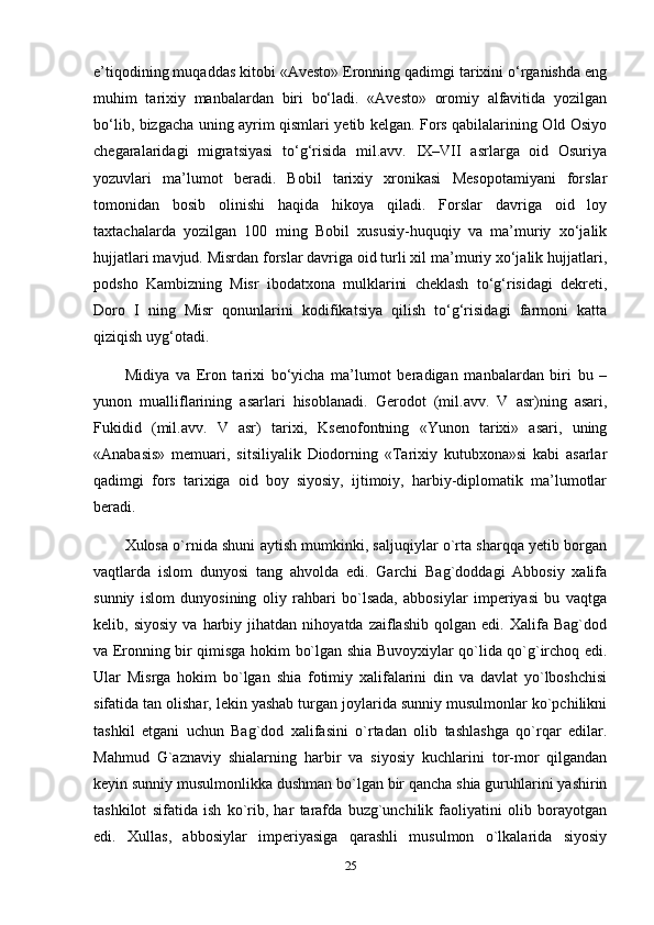 e’tiqodining muqaddas kitobi «Avesto» Eronning qadimgi tarixini o‘rganishda eng
muhim   tarixiy   manbalardan   biri   bo‘ladi.   «Avesto»   oromiy   alfavitida   yozilgan
bo‘lib, bizgacha uning ayrim qismlari yetib kelgan. Fors qabilalarining Old Osiyo
chegaralaridagi   migratsiyasi   to‘g‘risida   mil.avv.   IX–VII   asrlarga   oid   Osuriya
yozuvlari   ma’lumot   beradi.   Bobil   tarixiy   xronikasi   Mesopotamiyani   forslar
tomonidan   bosib   olinishi   haqida   hikoya   qiladi.   Forslar   davriga   oid   loy
taxtachalarda   yozilgan   100   ming   Bobil   xususiy-huquqiy   va   ma’muriy   xo‘jalik
hujjatlari mavjud. Misrdan forslar davriga oid turli xil ma’muriy xo‘jalik hujjatlari,
podsho   Kambizning   Misr   ibodatxona   mulklarini   cheklash   to‘g‘risidagi   dekreti,
Doro   I   ning   Misr   qonunlarini   kodifikatsiya   qilish   to‘g‘risidagi   farmoni   katta
qiziqish uyg‘otadi.
Midiya   va   Eron   tarixi   bo‘yicha   ma’lumot   beradigan   manbalardan   biri   bu   –
yunon   mualliflarining   asarlari   hisoblanadi.   Gerodot   (mil.avv.   V   asr)ning   asari,
Fukidid   (mil.avv.   V   asr)   tarixi,   Ksenofontning   «Yunon   tarixi»   asari,   uning
«Anabasis»   memuari,   sitsiliyalik   Diodorning   «Tarixiy   kutubxona»si   kabi   asarlar
qadimgi   fors   tarixiga   oid   boy   siyosiy,   ijtimoiy,   harbiy-diplomatik   ma’lumotlar
beradi.
Xulosa o`rnida shuni aytish mumkinki, saljuqiylar o`rta sharqqa yetib borgan
vaqtlarda   islom   dunyosi   tang   ahvolda   edi.   Garchi   Bag`doddagi   Abbosiy   xalifa
sunniy   islom   dunyosining   oliy   rahbari   bo`lsada,   abbosiylar   imperiyasi   bu   vaqtga
kelib,  siyosiy   va  harbiy  jihatdan   nihoyatda   zaiflashib   qolgan   edi.   Xalifa   Bag`dod
va Eronning bir qimisga hokim bo`lgan shia Buvoyxiylar qo`lida qo`g`irchoq edi.
Ular   Misrga   hokim   bo`lgan   shia   fotimiy   xalifalarini   din   va   davlat   yo`lboshchisi
sifatida tan olishar, lekin yashab turgan joylarida sunniy musulmonlar ko`pchilikni
tashkil   etgani   uchun   Bag`dod   xalifasini   o`rtadan   olib   tashlashga   qo`rqar   edilar.
Mahmud   G`aznaviy   shialarning   harbir   va   siyosiy   kuchlarini   tor-mor   qilgandan
keyin sunniy musulmonlikka dushman bo`lgan bir qancha shia guruhlarini yashirin
tashkilot   sifatida   ish   ko`rib,   har   tarafda   buzg`unchilik   faoliyatini   olib   borayotgan
edi.   Xullas,   abbosiylar   imperiyasiga   qarashli   musulmon   o`lkalarida   siyosiy
25 