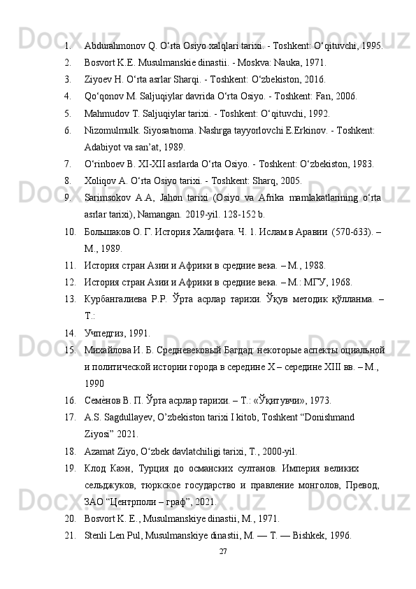 1. Abdurahmonov Q. O‘rta Osiyo xalqlari tarixi. - Toshkent: O‘qituvchi, 1995.
2. Bosvort K.E. Musulmanskie dinastii. - Moskva: Nauka, 1971. 
3. Ziyoev H. O‘rta asrlar Sharqi. - Toshkent: O‘zbekiston, 2016. 
4. Qo‘qonov M. Saljuqiylar davrida O‘rta Osiyo. - Toshkent: Fan, 2006. 
5. Mahmudov T. Saljuqiylar tarixi. - Toshkent: O‘qituvchi, 1992.
6. Nizomulmulk. Siyosatnoma. Nashrga tayyorlovchi E.Erkinov. - Toshkent: 
Adabiyot va san’at, 1989.
7. O‘rinboev B. XI-XII asrlarda O‘rta Osiyo. - Toshkent: O‘zbekiston, 1983. 
8. Xoliqov A. O‘rta Osiyo tarixi. - Toshkent: Sharq, 2005.
9. Sarimsokov  A.A,  Jahon  tarixi  (Osiyo  va  Afrika  mamlakatlarining  o‘rta 
asrlar tarixi), Namangan.  2019- yil . 128-152  b . 
10. Большаков О. Г. История Халифата. Ч. 1. Ислам в Аравии  (570-633). – 
М., 1989. 
11. История стран Азии и Африки в средние века. – М., 1988.  
12. История стран Азии и Африки в средние века. – М.: МГУ, 1968. 
13. Курбангалиева   P . P .  Ўрта  асрлар  т ap и x и.  Ўқув  методик  қўлланма.  –
Т.: 
14. Учпедгиз, 1991. 
15. Михайлова И. Б. Средневековый Багдад: некоторые аспекты оциальной
и политической истории города в середине  X  – середине  XIII  вв. – М., 
1990 
16. Семе?нов В. П. Ўрта асрлар тарихи. – Т.: «Ўқитувчи», 1973.
17. A.S. Sagdullayev, O’zbekiston tarixi I kitob, Toshkent “Donishmand 
Ziyosi” 2021. 
18. Azamat Ziyo, O zbek davlatchiligi tarixi, T., 2000-yil. 	
ʻ
19. Клод  Каэн,  Турция  до  османских  султанов.  Империя  великих 
сельджуков,  тюркское  государство  и  правление  монголов,  Превод,  
ЗАО “Центрполи – граф”, 2021. 
20. Bosvort K. E., Musulmanskiye dinastii, M., 1971. 
21. Stenli Len Pul, Musulmanskiye dinastii, M. — T. — Bishkek, 1996. 
27 