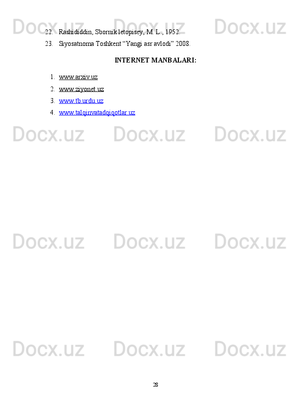 22. Rashididdin, Sbornik letopisey, M. L., 1952. 
23. Siyosatnoma Toshkent “Yangi asr avlodi” 2008. 
INTERNET MANBALARI:
1. www.arxiv.uz      
2. www.ziyonet.uz   
3. www.tb.urdu.uz   
4. www.talqinvatadqiqotlar.uz     
28 