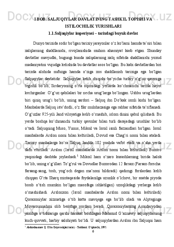 I BOB.  SALJUQIYLAR DAVLATINING TASHKIL TOPISHI VA
ISTILOCHILIK YURISHLARI
1.1.Saljuqiylar imperiyasi – tarixdagi buyuk davlat
Dunyo tarixida sodir bo‘lgan tarixiy jarayonlar o‘z ko‘lami hamda ta’siri bilan
xalqlarning   shakllanishi,   rivojlanishida   muhim   ahamiyat   kasb   etgan.   Shunday
davlatlar   mavjudki,   bugungi   kunda   xalqalarning   xalq   sifatida   shakllanishi   yoxud
madaniyatini vujudga kelishida bu davlatlar asos bo‘lgan. Bu kabi davlatlardan biri
tarixda   alohida   nufuzga   hamda   o‘ziga   xos   shakllanish   tarixiga   ega   bo‘lgan
Saljuqiylar   davlatidir.   Saljuqiylar   kelib   chiqishi   bo‘yicha   turkiy   o‘g‘uz   qavmiga
tegishli   bo‘lib,   Sirdaryoning   o‘rta   oqimidagi   yerlarda   ko‘chmanchi   tarzda   hayot
kechirganlar. O‘g‘uz qabilalari bir necha urug‘larga bo‘lingan. Ushbu urug‘lardan
biri   qiniq   urug‘i   bo‘lib,   uning   sardori   –   Saljuq   ibn   Do‘kak   ismli   kishi   bo‘lgan.
Manbalarda Saljuq iste’dodli, o‘z fikr mulohazasiga ega rahbar sifatida ta‘riflanadi.
O‘g‘uzlar 925-yili Jand viloyatiga kelib o‘rnashib, islom dinini qabul qilishadi. Bu
yerda   boshqa   ko chmanchi   turkiy   qavmlar   bilan   turli   darajadagi   urushlar   bo‘libʻ
o‘tadi.  Saljuqning  Muso,  Yunus,   Mikoil   va  Isroil   ismli   farzandlari  bo‘lgan.  Isroil
manbalarda   Arslon   nomi   bilan   keltiriladi,   Dovud   esa   Chag‘ri   nomi   bilan   ataladi.
Tarixiy   manbalarga   ko‘ra   Saljuq   Jandda   102   yoshda   vafot   etadi   va   o‘sha   yerda
dafn   ettiriladi.   Arslon   (Isroil   manbalarda   Arslon   nomi   bilan   keltiriladi)   Buxoro
yaqinidagi   dashtda   joylashadi. 1
  Mikoil   ham   o‘zaro   kurashlarning   birida   halok
bo‘lib, uning o‘g‘illari To‘g‘rul va Dovudlar Buxorodan 12 farsax (Farsax-forscha:
farsang-sang,   tosh,   yog‘och   degan   ma’noni   bildiradi)   qadimgi   forslardan   kelib
chiqqan O‘rta Sharq mintaqasida foydalanilga uzunlik o‘lchovi, bir soatda piyoda
bosib   o‘tish   mumkin   bo‘lgan   masofaga   ishlatilgan)   uzoqlikdagi   yerlarga   kelib
o‘rnashishadi.   Arslonxon   (Isroil   manbalarda   Arslon   nomi   bilan   keltiriladi)
Qoraxoniylar   xizmatiga   o‘tib   katta   mavqega   ega   bo‘lib   oladi   va   Alpteginga
Movarounnahrni   olib   berishga   yordam   beradi.   Qoraxoniylarning   Amudaryodan
janubga  o‘tishlariga  qarshi  harakat   boshlagan  Mahmud  G‘aznaviy  saljuqiylarning
kuch-quvvati,   harbiy   salohiyati   bo‘ldi.   U   saljuqiylardan   Arslon   ibn   Saljuqni   ham
1
  Abdurahmonov Q. O‘rta Osiyo xalqlari tarixi. - Toshkent: O‘qituvchi, 1995.
6 