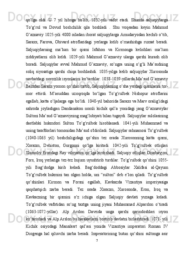 qo‘lga   oldi.   U   7   yil   hibsga   bo’lib,   1032-yili   vafot   etadi.   Shunda   saljuqiylarga
To‘g‘rul   va   Dovud   boshchilik   qila   boshladi   .   Shu   voqeadan   keyin   Mahmud
G‘aznaviy 1025-yili 4000 oiladan iborat saljuqiylarga Amudaryodan kechib o‘tib,
Saraxs,   Farova,   Obivard   atroflaridagi   yerlarga   kelib   o‘rnashishga   ruxsat   beradi.
Saljuqiylarning   ma’lum   bir   qismi   Isfahon   va   Kirmonga   kelishlari   ma’lum
ziddiyatlarni   olib   keldi.   1029-yili   Mahmud   G’aznaviy   ularga   qarshi   kurash   olib
boradi.   Saljuqiylar   avval   Mahmud   G’aznaviy,   so‘ngra   uning   o‘g‘li   Ma’sudning
soliq   siyosatiga   qarshi   chiqa   boshlashdi.   1035-yilga   kelib   saljuqiylar   Xurosonda
navbatdagi norozilik isyonlarini ko‘tardilar. 1038-1039-yillarda Ma’sud G‘aznaviy
Balxdan Saraxs yomon qo‘shin tortib, Saljuqiylarning o‘sha yerdagi qismlarini tor-
mor   ettirdi.   M’asuddan   uzoqroqda   bo‘lgan   To‘g‘rulbek   Nishopur   atroflarini
egallab, katta o‘ljalarga ega bo‘ldi. 1040-yil bahorida Saraxs va Marv oralig‘idagi
sahroda   joylashgan   Dandanakon   nomli   kichik   qal’a   yonidagi   jang   G‘aznaviylar
Sultoni Ma’sud G‘aznaviyning mag‘lubiyati bilan tugaydi. Saljuqiylar sulolasining
dastlabki   hukmdori   Sulton   To‘g‘rulbek   hisoblanadi.   1041-yili   Muhammad   va
uning tarafdorlari tomonidan Ma’sud o'ldiriladi. Saljuqiylar rahnamosi To‘g‘rulbek
(1040-1063   yil)   boshchiligidagi   qo‘shin   tez   orada   Xurosonning   katta   qismi,
Xorazm,   Dehiston,   Gurgonni   qo‘lga   kiritadi.   1042-yili   To‘g‘rulbek   otliqlari
Shimoliy Erondagi Ray viloyatini qo‘lga kiritishadi. Saljuqiy otliqlari Ozarbayjon,
Fors,   Iroq   yerlariga   tez-tez  hujum   uyushtirib  turdilar.   To‘g‘rulbek   qo‘shini   1055-
yili   Bag‘dodga   kirib   keladi.   Bag‘doddagi   Abbosiylar   Xalifasi   al-Qayum
To‘g‘rulbek   hukmini   tan   olgan   holda,   uni   “sulton”   deb   e’lon   qiladi.   To‘g‘rulbek
qo‘shinlari   Kirmon   va   Forsni   egallab,   Kavkazda   Vizantiya   imperiyasiga
qaqshatqich   zarba   beradi.   Tez   orada   Xorazm,   Xurosonda,   Eron,   Iroq   va
Kavkazning   bir   qismini   o‘z   ichiga   olgan   Saljuqiy   davlati   yuzaga   keladi.
To‘g‘rulbek   vafotidan   so‘ng   taxtga   uning   jiyani   Muhammad   Alparslon   o‘tiradi
(1063-1072-yillar).   Alp   Arslon   Davrida   unga   qarshi   qarindoshlari   isyon
ko‘tarishadi va Alp Arslon bu harakatlarni bostirib davlatni birlashtiradi. 1071- yili
Kichik   osiyodagi   Mansikert   qal’asi   yonida   Vizantiya   imperatori   Roman   IV
Diogenga   hal   qiluvchi   zarba   beradi.   Imperatorining   butun   qo‘shini   sultonga   asir
7 