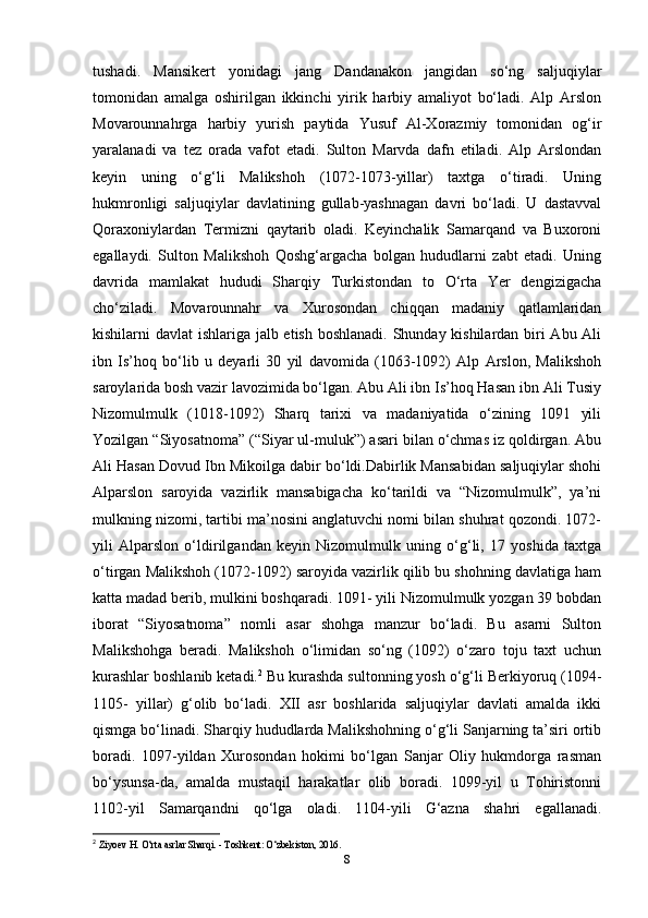 tushadi.   Mansikert   yonidagi   jang   Dandanakon   jangidan   so‘ng   saljuqiylar
tomonidan   amalga   oshirilgan   ikkinchi   yirik   harbiy   amaliyot   bo‘ladi.   Alp   Arslon
Movarounnahrga   harbiy   yurish   paytida   Yusuf   Al-Xorazmiy   tomonidan   og‘ir
yaralanadi   va   tez   orada   vafot   etadi.   Sulton   Marvda   dafn   etiladi.   Alp   Arslondan
keyin   uning   o‘g‘li   Malikshoh   (1072-1073-yillar)   taxtga   o‘tiradi.   Uning
hukmronligi   saljuqiylar   davlatining   gullab-yashnagan   davri   bo‘ladi.   U   dastavval
Qoraxoniylardan   Termizni   qaytarib   oladi.   Keyinchalik   Samarqand   va   Buxoroni
egallaydi.   Sulton   Malikshoh   Qoshg‘argacha   bolgan   hududlarni   zabt   etadi.   Uning
davrida   mamlakat   hududi   Sharqiy   Turkistondan   to   O‘rta   Yer   dengizigacha
cho‘ziladi.   Movarounnahr   va   Xurosondan   chiqqan   madaniy   qatlamlaridan
kishilarni davlat ishlariga jalb etish boshlanadi. Shunday kishilardan biri Abu Ali
ibn   Is’hoq   bo‘lib   u   deyarli   30   yil   davomida   (1063-1092)   Alp   Arslon,   Malikshoh
saroylarida bosh vazir lavozimida bo‘lgan. Abu Ali ibn Is’hoq Hasan ibn Ali Tusiy
Nizomulmulk   (1018-1092)   Sharq   tarixi   va   madaniyatida   o‘zining   1091   yili
Yozilgan “Siyosatnoma” (“Siyar ul-muluk”) asari bilan o‘chmas iz qoldirgan. Abu
Ali Hasan Dovud Ibn Mikoilga dabir bo‘ldi.Dabirlik Mansabidan saljuqiylar shohi
Alparslon   saroyida   vazirlik   mansabigacha   ko‘tarildi   va   “Nizomulmulk”,   ya’ni
mulkning nizomi, tartibi ma’nosini anglatuvchi nomi bilan shuhrat qozondi. 1072-
yili   Alparslon   o‘ldirilgandan   keyin   Nizomulmulk   uning   o‘g‘li,   17   yoshida   taxtga
o‘tirgan Malikshoh (1072-1092) saroyida vazirlik qilib bu shohning davlatiga ham
katta madad berib, mulkini boshqaradi. 1091- yili Nizomulmulk yozgan 39 bobdan
iborat   “Siyosatnoma”   nomli   asar   shohga   manzur   bo‘ladi.   Bu   asarni   Sulton
Malikshohga   beradi.   Malikshoh   o‘limidan   so‘ng   (1092)   o‘zaro   toju   taxt   uchun
kurashlar boshlanib ketadi. 2
 Bu kurashda sultonning yosh o‘g‘li Berkiyoruq (1094-
1105-   yillar)   g‘olib   bo‘ladi.   XII   asr   boshlarida   saljuqiylar   davlati   amalda   ikki
qismga bo‘linadi. Sharqiy hududlarda Malikshohning o‘g‘li Sanjarning ta’siri ortib
boradi.   1097-yildan   Xurosondan   hokimi   bo‘lgan   Sanjar   Oliy   hukmdorga   rasman
bo‘ysunsa-da,   amalda   mustaqil   harakatlar   olib   boradi.   1099-yil   u   Tohiristonni
1102-yil   Samarqandni   qo‘lga   oladi.   1104-yili   G‘azna   shahri   egallanadi.
2
  Ziyoev H. O‘rta asrlar Sharqi. - Toshkent: O‘zbekiston, 2016. 
8 