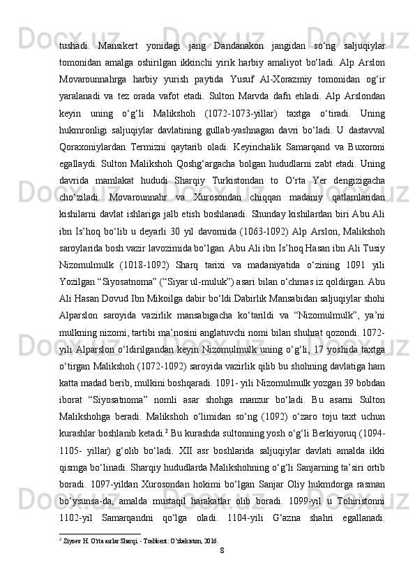 tushadi.   Mansikert   yonidagi   jang   Dandanakon   jangidan   so‘ng   saljuqiylar
tomonidan   amalga   oshirilgan   ikkinchi   yirik   harbiy   amaliyot   bo‘ladi.   Alp   Arslon
Movarounnahrga   harbiy   yurish   paytida   Yusuf   Al-Xorazmiy   tomonidan   og‘ir
yaralanadi   va   tez   orada   vafot   etadi.   Sulton   Marvda   dafn   etiladi.   Alp   Arslondan
keyin   uning   o‘g‘li   Malikshoh   (1072-1073-yillar)   taxtga   o‘tiradi.   Uning
hukmronligi   saljuqiylar   davlatining   gullab-yashnagan   davri   bo‘ladi.   U   dastavval
Qoraxoniylardan   Termizni   qaytarib   oladi.   Keyinchalik   Samarqand   va   Buxoroni
egallaydi.   Sulton   Malikshoh   Qoshg‘argacha   bolgan   hududlarni   zabt   etadi.   Uning
davrida   mamlakat   hududi   Sharqiy   Turkistondan   to   O‘rta   Yer   dengizigacha
cho‘ziladi.   Movarounnahr   va   Xurosondan   chiqqan   madaniy   qatlamlaridan
kishilarni davlat ishlariga jalb etish boshlanadi. Shunday kishilardan biri Abu Ali
ibn   Is’hoq   bo‘lib   u   deyarli   30   yil   davomida   (1063-1092)   Alp   Arslon,   Malikshoh
saroylarida bosh vazir lavozimida bo‘lgan. Abu Ali ibn Is’hoq Hasan ibn Ali Tusiy
Nizomulmulk   (1018-1092)   Sharq   tarixi   va   madaniyatida   o‘zining   1091   yili
Yozilgan “Siyosatnoma” (“Siyar ul-muluk”) asari bilan o‘chmas iz qoldirgan. Abu
Ali Hasan Dovud Ibn Mikoilga dabir bo‘ldi.Dabirlik Mansabidan saljuqiylar shohi
Alparslon   saroyida   vazirlik   mansabigacha   ko‘tarildi   va   “Nizomulmulk”,   ya’ni
mulkning nizomi, tartibi ma’nosini anglatuvchi nomi bilan shuhrat qozondi. 1072-
yili   Alparslon   o‘ldirilgandan   keyin   Nizomulmulk   uning   o‘g‘li,   17   yoshida   taxtga
o‘tirgan Malikshoh (1072-1092) saroyida vazirlik qilib bu shohning davlatiga ham
katta madad berib, mulkini boshqaradi. 1091- yili Nizomulmulk yozgan 39 bobdan
iborat   “Siyosatnoma”   nomli   asar   shohga   manzur   bo‘ladi.   Bu   asarni   Sulton
Malikshohga   beradi.   Malikshoh   o‘limidan   so‘ng   (1092)   o‘zaro   toju   taxt   uchun
kurashlar boshlanib ketadi. 2
 Bu kurashda sultonning yosh o‘g‘li Berkiyoruq (1094-
1105-   yillar)   g‘olib   bo‘ladi.   XII   asr   boshlarida   saljuqiylar   davlati   amalda   ikki
qismga bo‘linadi. Sharqiy hududlarda Malikshohning o‘g‘li Sanjarning ta’siri ortib
boradi.   1097-yildan   Xurosondan   hokimi   bo‘lgan   Sanjar   Oliy   hukmdorga   rasman
bo‘ysunsa-da,   amalda   mustaqil   harakatlar   olib   boradi.   1099-yil   u   Tohiristonni
1102-yil   Samarqandni   qo‘lga   oladi.   1104-yili   G‘azna   shahri   egallanadi.
2
  Ziyoev H. O‘rta asrlar Sharqi. - Toshkent: O‘zbekiston, 2016. 
8