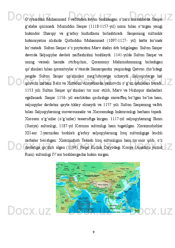 G‘iyosiddin   Muhammad   I   vafotidan   keyin   boshlangan   o‘zaro   kurashlarda   Sanjar
g‘alaba   qozonadi.   Muiziddin   Sanjar   (1118-1157-yil)   nomi   bilan   o‘tirgan   yangi
hukmdor   Sharqiy   va   g‘arbiy   hududlarni   birlashtiradi.   Sanjarning   sultonlik
hokimiyatini   olishida   Qutbiddin   Muhammad   (1097-1127-   yil)   katta   ko‘mak
ko‘rsatadi. Sulton Sanjar o‘z poytaxtini Marv shahri deb belgilagan. Sulton Sanjar
davrida   Saljuqiylar   davlati   zaiflashishni   boshlaydi.   1141-yilda   Sulton   Sanjar   va
uning   vassali   hamda   ittifoqchisi,   Qoraxoniy   Mahmudxonning   birlashgan
qo‘shinlari bilan qoraxitoylar o‘rtasida Samarqandni yaqinidagi Qatvon cho‘lidagi
jangda   Sulton   Sanjar   qo‘shinlari   mag‘lubiyatga   uchraydi.   Saljuqiylarga   hal
qiluvchi zarbani Balx va Xuttalon viloyatlarida yashovchi o‘g‘uz qabilalari beradi.
1153   yili   Sulton   Sanjar   qo‘shinlari   tor   mor   etilib,   Marv   va   Nishopur   shaharlari
egallanadi.   Sanjar   1156-   yil   asirlikdan   qochishga   muvaffaq   bo‘lgan   bo‘lsa   ham,
saljuqiylar   davlatini   qayta   tiklay   olmaydi   va   1157   yili   Sulton   Sanjarning   vafoti
bilan   Saljuqiylarning   movarounnahr   va   Xurosondagi   hukmronligi   barham   topadi.
Xuroson   o‘g uzlar   (o g uzlar)   tasarrufiga   kirgan.   1117-yil   saljuqiylarning   Shomʻ ʻ ʻ
(Suriya)   sultonligi,   1187-yil   Kermon   sultonligi   ham   tugatilgan.   Xorazmshohlar
XII-asr   2-yarmidan   boshlab   g arbiy   saljuqiylarning   Iroq   sultonligiga   kuchli	
ʻ
zarbalar   berishgan.   Xorazmshoh   Takash   Iroq   sultonligini   ham   tor-mor   qilib,   o z	
ʻ
davlatiga   qo shib   olgan   (1194).   Faqat   Kichik   Osiyodagi   Konya   (Anadolu   yoxud	
ʻ
Rum) sultonligi IV asr boshlarigacha hukm surgan. 
9 