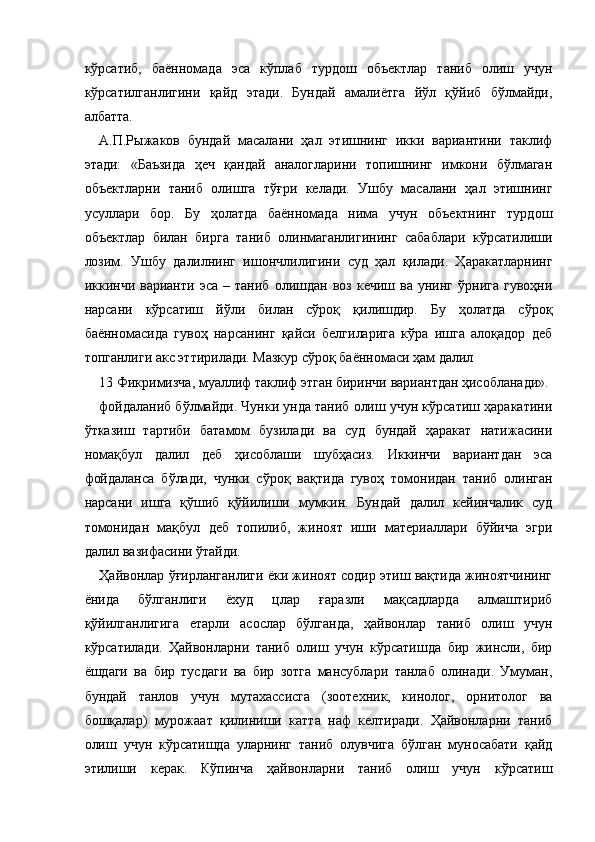 кўрсатиб,   баённомада   эса   кўплаб   турдош   объектлар   таниб   олиш   учун
кўрсатилганлигини   қайд   этади.   Бундай   амалиётга   йўл   қўйиб   бўлмайди,
албатта. 
А.П.Рыжаков   бундай   масалани   ҳал   этишнинг   икки   вариантини   таклиф
этади:   «Баъзида   ҳеч   қандай   аналогларини   топишнинг   имкони   бўлмаган
объектларни   таниб   олишга   тўғри   келади.   Ушбу   масалани   ҳал   этишнинг
усуллари   бор.   Бу   ҳолатда   баённомада   нима   учун   объектнинг   турдош
объектлар   билан   бирга   таниб   олинмаганлигининг   сабаблари   кўрсатилиши
лозим.   Ушбу   далилнинг   ишончлилигини   суд   ҳал   қилади.   Ҳаракатларнинг
иккинчи  варианти   эса   –   таниб   олишдан   воз   кечиш   ва  унинг   ўрнига   гувоҳни
нарсани   кўрсатиш   йўли   билан   сўроқ   қилишдир.   Бу   ҳолатда   сўроқ
баённомасида   гувоҳ   нарсанинг   қайси   белгиларига   кўра   ишга   алоқадор   деб
топганлиги акс эттирилади. Мазкур сўроқ баённомаси ҳам далил 
13 Фикримизча, муаллиф таклиф этган биринчи вариантдан ҳисобланади».
фойдаланиб бўлмайди. Чунки унда таниб олиш учун кўрсатиш ҳаракатини
ўтказиш   тартиби   батамом   бузилади   ва   суд   бундай   ҳаракат   натижасини
номақбул   далил   деб   ҳисоблаши   шубҳасиз.   Иккинчи   вариантдан   эса
фойдаланса   бўлади,   чунки   сўроқ   вақтида   гувоҳ   томонидан   таниб   олинган
нарсани   ишга   қўшиб   қўйилиши   мумкин.   Бундай   далил   кейинчалик   суд
томонидан   мақбул   деб   топилиб,   жиноят   иши   материаллари   бўйича   эгри
далил вазифасини ўтайди. 
Ҳайвонлар ўғирланганлиги ёки жиноят содир этиш вақтида жиноятчининг
ёнида   бўлганлиги   ёхуд   цлар   ғаразли   мақсадларда   алмаштириб
қўйилганлигига   етарли   асослар   бўлганда,   ҳайвонлар   таниб   олиш   учун
кўрсатилади.   Ҳайвонларни   таниб   олиш   учун   кўрсатишда   бир   жинсли,   бир
ёшдаги   ва   бир   тусдаги   ва   бир   зотга   мансублари   танлаб   олинади.   Умуман,
бундай   танлов   учун   мутахассисга   (зоотехник,   кинолог,   орнитолог   ва
бошқалар)   мурожаат   қилиниши   катта   наф   келтиради.   Ҳайвонларни   таниб
олиш   учун   кўрсатишда   уларнинг   таниб   олувчига   бўлган   муносабати   қайд
этилиши   керак.   Кўпинча   ҳайвонларни   таниб   олиш   учун   кўрсатиш 