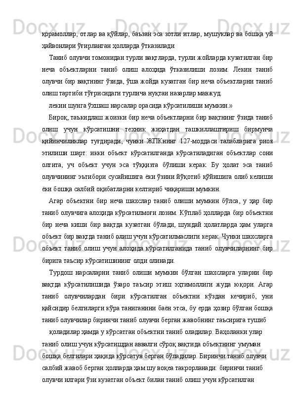 қорамоллар, отлар ва қўйлар, баъзан эса зотли итлар, мушуклар ва бошқа уй
ҳайвонлари ўғирланган ҳолларда ўтказилади 
Таниб олувчи томонидан турли вақтларда, турли жойларда кузатилган бир
неча   объектларни   таниб   олиш   алоҳида   ўтказилиши   лозим.   Лекин   таниб
олувчи бир вақтнинг ўзида, ўша жойда кузатган бир неча объектларни таниб
олиш тартиби тўғрисидаги турлича нуқтаи назарлар мавжуд. 
лекин шунга ўхшаш нарсалар орасида кўрсатилиши мумкин.»
Бироқ, таъкидлаш жоизки бир неча объектларни бир вақтнинг ўзида таниб
олиш   учун   кўрсатишни   техник   жиҳатдан   ташкиллаштириш   бирмунча
қийинчиликлар   туғдиради,   чунки   ЖПКнинг   127-моддаси   талабларига   риоя
этилиши   шарт:   икки   объект   кўрсатилганда   кўрсатиладиган   объектлар   сони
олтита,   уч   объект   учун   эса   тўққизта   бўлиши   керак.   Бу   ҳолат   эса   таниб
олувчининг эътибори сусайишига ёки ўзини йўқотиб қўйишига олиб келиши
ёки бошқа салбий оқибатларни келтириб чиқариши мумкин. 
Агар   объектни   бир   неча   шахслар   таниб   олиши   мумкин   бўлса,   у   ҳар   бир
таниб олувчига алоҳида кўрсатилмоғи лозим. Кўплаб ҳолларда бир объектни
бир   неча   киши   бир   вақтда   кузатган   бўлади,   шундай   ҳолатларда   ҳам   уларга
объект бир вақтда таниб олиш учун кўрсатилмаслиги керак. Чунки шахсларга
объект   таниб   олиш   учун   алоҳида   кўрсатилганида   таниб   олувчиларнинг   бир
бирига таъсир кўрсатишининг олди олинади. 
Турдош   нарсаларни   таниб   олиши   мумкин   бўлган   шахсларга   уларни   бир
вақтда   кўрсатилишида   ўзаро   таъсир   этиш   эҳтимоллиги   жуда   юқори.   Агар
таниб   олувчилардан   бири   кўрсатилган   объектни   кўздан   кечириб,   уни
қайсидир белгиларги кўра таниганини баён этса, бу ерда ҳозир бўлган бошқа
таниб олувчилар биринчи таниб олувчи берган жавобнинг таъсирига тушиб 
қоладилар ҳамда у кўрсатган объектни таниб оладилар. Ваҳоланки улар 
таниб олиш учун кўрсатишдан аввалги сўроқ вақтида объектнинг умуман 
бошқа белгилари ҳақида кўрсатув берган бўладилар. Биринчи таниб олувчи 
салбий жавоб берган ҳолларда ҳам шу воқеа такрорланади: биринчи таниб 
олувчи илгари ўзи кузатган объект билан таниб олиш учун кўрсатилган  