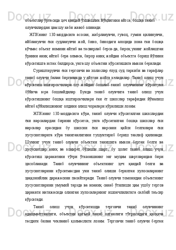 объектлар ўртасида ҳеч қандай ўхшашлик йўқлигини айтса, бошқа таниб 
олувчилардан ҳам шу каби жавоб олинади. 
ЖПКнинг   130-моддасига   асосан,   жабрланувчи,   гувоҳ,   гумон   қилинувчи,
айбланувчи   ёки   судланувчи   жой,   бино,   бинодаги   алоҳида   хона   ёки   бошқа
кўчмас объект номини айтиб ва тасвирлаб берса-да, бироқ унинг жойлашган
ўрнини аниқ айтиб бера олмаса, бирор аниқ жойдан объектга бориш йўлини
кўрсатишга истак билдирса, унга шу объектни кўрсатишига имкон берилади. 
Суриштирувчи  ёки   терговчи   ва  холислар  ёхуд  суд   таркиби  ва  тарафлар
таниб олувчи билан биргаликда у айтган жойга келадилар. Таниб олиш учун
кўрсатиш   иштирокчилари   шу   жойдан   бошлаб   таниб   олувчининг   кўрсатуви
бўйича   юра   бошлайдилар.   Бунда   таниб   олувчига   таниб   олиш   учун
кўрсатишнинг   бошқа   иштирокчилари   ёки   ёт   шахслар   тарафидан   йўналиш
айтиб қўйилишининг олдини олиш чоралари кўрилиши лозим. 
ЖПКнинг   130-моддасига   кўра,   таниб   олувчи   кўрсатилган   шахслардан
ёки   нарсалардан   бирини   кўрсатса,   унга   кўрсатилган   бошқа   шахслар   ёки
нарсалар   орасидан   бу   шахсни   ёки   нарсани   қайси   белгилари   ёки
хусусиятларига   кўра   таниганлигини   тушунтириб   бериш   таклиф   қилинади.
Шунинг   учун   таниб   олувчи   объектни   танишига   имкон   берган   белги   ва
хусусиятлар   аниқ   ва   конкрет   бўлиши   шарт,   бу   ҳолат   таниб   олиш   учун
кўрсатиш   ҳаракатини   тўғри   ўтказишнинг   энг   муҳим   шартларидан   бири
ҳисобланади.   Таниб   олувчининг   объектнинг   ҳеч   қандай   белги   ва
хусусиятларини   кўрсатмасдан   уни   таниб   олиши   берилган   хулосаларнинг
ҳаққонийлик даражасини пасайтиради. Таниб олувчи томонидан объектнинг
хусусиятларини   умумий   тарзда   ва   ноаниқ   санаб   ўтилиши   ҳам   ушбу   тергов
ҳаракати   натижасида   олинган   хулосаларнинг   ишончлилигига   салбий   таъсир
кўрсатади. 
Таниб   олиш   учун   кўрсатишда   терговчи   таниб   олувчининг
адашмаётганлиги,   объектни   қатъий   таниб   олганлиги   тўғрисидаги   қисқача
тасдиғи   билан   чекланиб   қолмаслиги   лозим.   Терговчи   таниб   олувчи   берган 