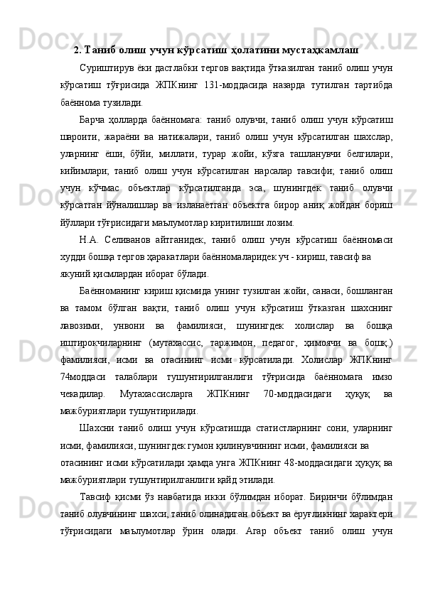 2. Таниб олиш учун кўрсатиш ҳолатини мустаҳкамлаш 
Суриштирув ёки дастлабки тергов вақтида ўтказилган таниб олиш учун
кўрсатиш   тўғрисида   ЖПКнинг   131-моддасида   назарда   тутилган   тартибда
баённома тузилади. 
Барча   ҳолларда   баённомага:   таниб   олувчи,   таниб   олиш   учун   кўрсатиш
шароити,   жараёни   ва   натижалари,   таниб   олиш   учун   кўрсатилган   шахслар,
уларнинг   ёши,   бўйи,   миллати,   турар   жойи,   кўзга   ташланувчи   белгилари,
кийимлари;   таниб   олиш   учун   кўрсатилган   нарсалар   тавсифи;   таниб   олиш
учун   кўчмас   объектлар   кўрсатилганда   эса,   шунингдек   таниб   олувчи
кўрсатган   йўналишлар   ва   изланаётган   объектга   бирор   аниқ   жойдан   бориш
йўллари тўғрисидаги маълумотлар киритилиши лозим. 
Н.А.   Селиванов   айтганидек,   таниб   олиш   учун   кўрсатиш   баённомаси
худди бошқа тергов ҳаракатлари баённомаларидек уч - кириш, тавсиф ва 
якуний қисмлардан иборат бўлади.
Баённоманинг кириш қисмида унинг тузилган жойи, санаси, бошланган
ва   тамом   бўлган   вақти,   таниб   олиш   учун   кўрсатиш   ўтказган   шахснинг
лавозими,   унвони   ва   фамилияси,   шунингдек   холислар   ва   бошқа
иштирокчиларнинг   (мутахассис,   таржимон,   педагог,   ҳимоячи   ва   бошқ.)
фамилияси,   исми   ва   отасининг   исми   кўрсатилади.   Холислар   ЖПКнинг
74моддаси   талаблари   тушунтирилганлиги   тўғрисида   баённомага   имзо
чекадилар.   Мутахассисларга   ЖПКнинг   70-моддасидаги   ҳуқуқ   ва
мажбуриятлари тушунтирилади. 
Шахсни   таниб   олиш   учун   кўрсатишда   статистларнинг   сони,   уларнинг
исми, фамилияси, шунингдек гумон қилинувчининг исми, фамилияси ва 
отасининг исми кўрсатилади ҳамда унга ЖПКнинг 48-моддасидаги ҳуқуқ ва
мажбуриятлари тушунтирилганлиги қайд этилади. 
Тавсиф   қисми   ўз   навбатида   икки   бўлимдан   иборат.   Биринчи   бўлимдан
таниб олувчининг шахси, таниб олинадиган объект ва ёруғликнинг характери
тўғрисидаги   маълумотлар   ўрин   олади.   Агар   объект   таниб   олиш   учун 