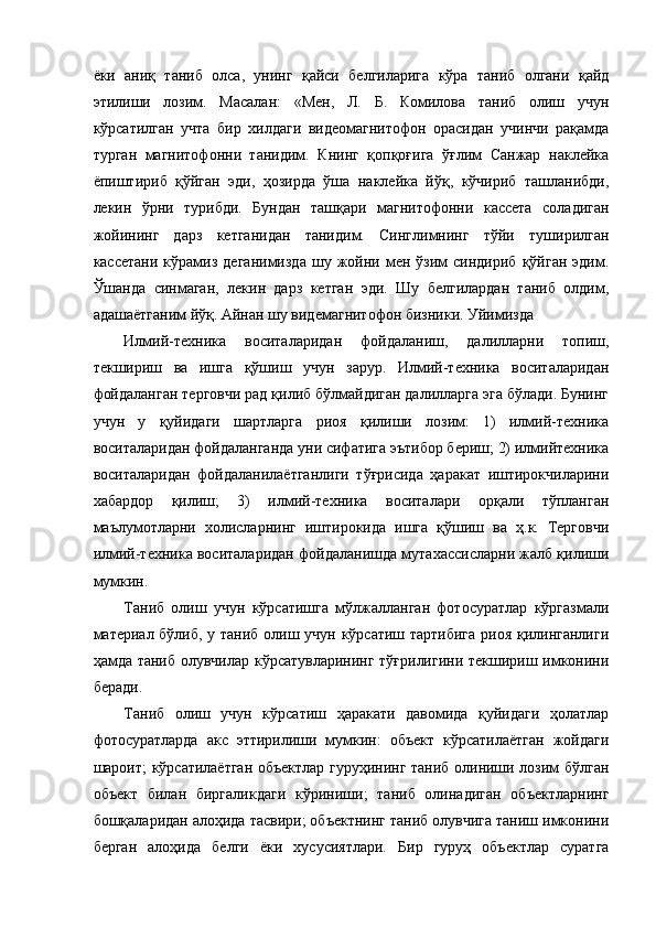 ёки   аниқ   таниб   олса,   унинг   қайси   белгиларига   кўра   таниб   олгани   қайд
этилиши   лозим.   Масалан:   «Мен,   Л.   Б.   Комилова   таниб   олиш   учун
кўрсатилган   учта   бир   хилдаги   видеомагнитофон   орасидан   учинчи   рақамда
турган   магнитофонни   танидим.   Книнг   қопқоғига   ўғлим   Санжар   наклейка
ёпиштириб   қўйган   эди,   ҳозирда   ўша   наклейка   йўқ,   кўчириб   ташланибди,
лекин   ўрни   турибди.   Бундан   ташқари   магнитофонни   кассета   соладиган
жойининг   дарз   кетганидан   танидим.   Синглимнинг   тўйи   туширилган
кассетани   кўрамиз   деганимизда   шу   жойни   мен   ўзим   синдириб   қўйган   эдим.
Ўшанда   синмаган,   лекин   дарз   кетган   эди.   Шу   белгилардан   таниб   олдим,
адашаётганим йўқ. Айнан шу видемагнитофон бизники. Уйимизда 
Илмий-техника   воситаларидан   фойдаланиш,   далилларни   топиш,
текшириш   ва   ишга   қўшиш   учун   зарур.   Илмий-техника   воситаларидан
фойдаланган терговчи рад қилиб бўлмайдиган далилларга эга бўлади. Бунинг
учун   у   қуйидаги   шартларга   риоя   қилиши   лозим:   1)   илмий-техника
воситаларидан фойдаланганда уни сифатига эътибор бериш; 2) илмийтехника
воситаларидан   фойдаланилаётганлиги   тўғрисида   ҳаракат   иштирокчиларини
хабардор   қилиш;   3)   илмий-техника   воситалари   орқали   тўпланган
маълумотларни   холисларнинг   иштирокида   ишга   қўшиш   ва   ҳ.к.   Терговчи
илмий-техника воситаларидан фойдаланишда мутахассисларни жалб қилиши
мумкин. 
Таниб   олиш   учун   кўрсатишга   мўлжалланган   фотосуратлар   кўргазмали
материал бўлиб, у таниб олиш учун кўрсатиш тартибига риоя қилинганлиги
ҳамда таниб олувчилар кўрсатувларининг тўғрилигини текшириш имконини
беради. 
Таниб   олиш   учун   кўрсатиш   ҳаракати   давомида   қуйидаги   ҳолатлар
фотосуратларда   акс   эттирилиши   мумкин:   объект   кўрсатилаётган   жойдаги
шароит; кўрсатилаётган объектлар гуруҳининг таниб олиниши лозим бўлган
объект   билан   биргаликдаги   кўриниши;   таниб   олинадиган   объектларнинг
бошқаларидан алоҳида тасвири; объектнинг таниб олувчига таниш имконини
берган   алоҳида   белги   ёки   хусусиятлари.   Бир   гуруҳ   объектлар   суратга 