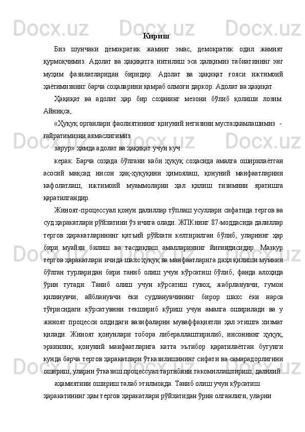 Кириш 
Биз   шунчаки   демократик   жамият   эмас,   демократик   одил   жамият
қурмоқчимиз.   Адолат   ва   ҳақиқатга   интилиш   эса   ҳалқимиз   табиатининг   энг
муҳим   фазилатларидан   биридир.   Адолат   ва   ҳақиқат   ғояси   ижтимоий
ҳаётимизнинг барча соҳаларини қамраб олмоғи даркор. Адолат ва ҳақиқат 
Ҳақиқат   ва   адолат   ҳар   бир   соҳанинг   мезони   бўлиб   қолиши   лозим.
Айниқса, 
«Ҳуқуқ органлари фаолиятининг қонуний негизини мустаҳкамлашимиз  -
ғайратимизни аямаслигимиз 
зарур» ҳамда адолат ва ҳақиқат учун куч
керак.   Барча   соҳада   бўлгани   каби   ҳуқуқ   соҳасида   амалга   оширилаётган
асосий   мақсад   инсон   ҳақ-ҳуқуқини   ҳимоялаш,   қонуний   манфаатларини
кафолатлаш,   ижтимоий   муаммоларни   ҳал   қилиш   тизимини   яратишга
қаратилгандир. 
Жиноят-процессуал қонун далиллар тўплаш усуллари сифатида тергов ва
суд ҳаракатлари рўйхатини ўз ичига олади. ЖПКнинг 87-моддасида далиллар
тергов   ҳаракатларининг   қатъий   рўйхати   келтирилган   бўлиб,   уларнинг   ҳар
бири   муайян   билиш   ва   тасдиқлаш   амалларининг   йиғиндисидир.   Мазкур
тергов ҳаракатлари ичида шахс ҳуқуқ ва манфаатларига даҳл қилиши мумкин
бўлган   турларидан   бири   таниб   олиш   учун   кўрсатиш   бўлиб,   фанда   алоҳида
ўрин   тутади.   Таниб   олиш   учун   кўрсатиш   гувоҳ,   жабрланувчи,   гумон
қилинувчи,   айбланувчи   ёки   судланувчининг   бирор   шахс   ёки   нарса
тўғрисидаги   кўрсатувини   текшириб   кўриш   учун   амалга   оширилади   ва   у
жиноят   процесси   олдидаги   вазифаларни   муваффақиятли   ҳал   этишга   хизмат
қилади.   Жиноят   қонунлари   тобора   либераллаштирилиб,   инсоннинг   ҳуқуқ,
эркинлик,   қонуний   манфаатларига   катта   эътибор   қаратилаётган   бугунги
кунда барча тергов ҳаракатлари ўтказилишининг сифати ва самарадорлигини
ошириш, уларни ўтказиш процессуал тартибини такомиллаштириш, далилий 
аҳамиятини ошириш талаб этилмоқда. Таниб олиш учун кўрсатиш 
ҳаракатининг ҳам тергов ҳаракатлари рўйхатидан ўрин олганлиги, уларни  