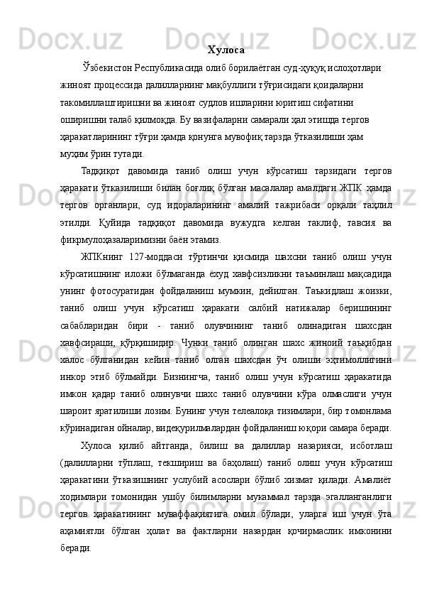 Хулоса
 Ўзбекистон Республикасида олиб борилаётган суд-ҳуқуқ ислоҳотлари 
жиноят процессида далилларнинг мақбуллиги тўғрисидаги қоидаларни 
такомиллаштиришни ва жиноят судлов ишларини юритиш сифатини 
оширишни талаб қилмоқда. Бу вазифаларни самарали ҳал этишда тергов 
ҳаракатларининг тўғри ҳамда қонунга мувофиқ тарзда ўтказилиши ҳам 
муҳим ўрин тутади. 
Тадқиқот   давомида   таниб   олиш   учун   кўрсатиш   тарзидаги   тергов
ҳаракати   ўтказилиши   билан   боғлиқ   бўлган   масалалар   амалдаги   ЖПК   ҳамда
тергов   органлари,   суд   идораларининг   амалий   тажрибаси   орқали   таҳлил
этилди.   Қуйида   тадқиқот   давомида   вужудга   келган   таклиф,   тавсия   ва
фикрмулоҳазаларимизни баён этамиз. 
ЖПКнинг   127-моддаси   тўртинчи   қисмида   шахсни   таниб   олиш   учун
кўрсатишнинг   иложи   бўлмаганда   ёхуд   хавфсизликни   таъминлаш   мақсадида
унинг   фотосуратидан   фойдаланиш   мумкин,   дейилган.   Таъкидлаш   жоизки,
таниб   олиш   учун   кўрсатиш   ҳаракати   салбий   натижалар   беришининг
сабабларидан   бири   -   таниб   олувчининг   таниб   олинадиган   шахсдан
хавфсираши,   қўрқишидир.   Чунки   таниб   олинган   шахс   жиноий   таъқибдан
халос   бўлганидан   кейин   таниб   олган   шахсдан   ўч   олиши   эҳтимоллигини
инкор   этиб   бўлмайди.   Бизнингча,   таниб   олиш   учун   кўрсатиш   ҳаракатида
имкон   қадар   таниб   олинувчи   шахс   таниб   олувчини   кўра   олмаслиги   учун
шароит яратилиши лозим. Бунинг учун телеалоқа тизимлари, бир томонлама
кўринадиган ойналар, видеқурилмалардан фойдаланиш юқори самара беради.
Хулоса   қилиб   айтганда,   билиш   ва   далиллар   назарияси,   исботлаш
(далилларни   тўплаш,   текшириш   ва   баҳолаш)   таниб   олиш   учун   кўрсатиш
ҳаракатини   ўтказишнинг   услубий   асослари   бўлиб   хизмат   қилади.   Амалиёт
ходимлари   томонидан   ушбу   билимларни   мукаммал   тарзда   эгалланганлиги
тергов   ҳаракатининг   муваффақиятига   омил   бўлади,   уларга   иш   учун   ўта
аҳамиятли   бўлган   ҳолат   ва   фактларни   назардан   қочирмаслик   имконини
беради.  