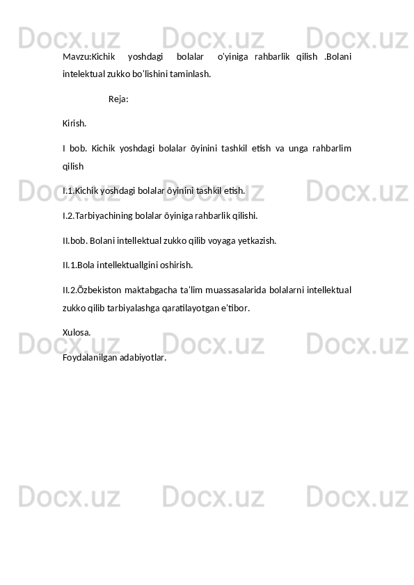 Mavzu:Kichik     yoshdagi     bolalar     o'yiniga   rahbarlik   qilish   .Bolani
intelektual zukko bo'lishini taminlash.
                     Reja:
Kirish.
I   bob.   Kichik   yoshdagi   bolalar   õyinini   tashkil   etish   va   unga   rahbarlim
qilish
I.1.Kichik yoshdagi bolalar õyinini tashkil etish.
I.2.Tarbiyachining bolalar õyiniga rahbarlik qilishi.
II.bob. Bolani intellektual zukko qilib voyaga yetkazish.
II.1.Bola intellektuallgini oshirish.
II.2.Õzbekiston maktabgacha ta'lim muassasalarida bolalarni intellektual
zukko qilib tarbiyalashga qaratilayotgan e'tibor.
Xulosa.
Foydalanilgan adabiyotlar.