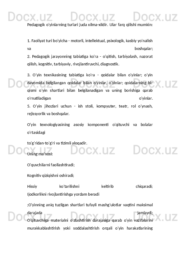 Pedagogik o'yinlarning turlari juda xilma-xildir. Ular farq qilishi mumkin:
1. Faoliyat turi bo'yicha - motorli, intellektual, psixologik, kasbiy yo'nalish
va   boshqalar;
2.   Pedagogik   jarayonning   tabiatiga   ko'ra   -   o'qitish,   tarbiyalash,   nazorat
qilish, kognitiv, tarbiyaviy, rivojlantiruvchi, diagnostik.
3.   O'yin   texnikasining   tabiatiga   ko'ra   -   qoidalar   bilan   o'yinlar;   o'yin
davomida   belgilangan   qoidalar   bilan   o'yinlar,   o'yinlar;   qoidalarning   bir
qismi   o'yin   shartlari   bilan   belgilanadigan   va   uning   borishiga   qarab
o'rnatiladigan   o'yinlar.
5.   O'yin   jihozlari   uchun   -   ish   stoli,   kompyuter,   teatr,   rol   o'ynash,
rejissyorlik va boshqalar.
O'yin   texnologiyasining   asosiy   komponenti   o'qituvchi   va   bolalar
o'rtasidagi 
to'g'ridan-to'g'ri va tizimli aloqadir.
Uning ma'nosi:
O'quvchilarni faollashtiradi;
Kognitiv qiziqishni oshiradi;
Hissiy   ko'tarilishni   keltirib   chiqaradi;
Ijodkorlikni rivojlantirishga yordam beradi
;O'yinning   aniq   tuzilgan   shartlari   tufayli   mashg'ulotlar   vaqtini   maksimal
darajada   jamlaydi;
O'qituvchiga   materialni   o'zlashtirish   darajasiga   qarab   o'yin   vazifalarini
murakkablashtirish   yoki   soddalashtirish   orqali   o'yin   harakatlarining