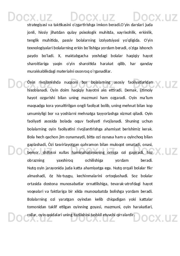strategiyasi  va taktikasini o'zgartirishga imkon beradi.O'yin darslari juda
jonli,   hissiy   jihatdan   qulay   psixologik   muhitda,   xayrixohlik,   erkinlik,
tenglik   muhitida,   passiv   bolalarning   izolyatsiyasi   yo'qligida.   O'yin
texnologiyalari bolalarning erkin bo'lishiga yordam beradi, o'ziga ishonch
paydo   bo'ladi.   X,   maktabgacha   yoshdagi   bolalar   haqiqiy   hayot
sharoitlariga   yaqin   o'yin   sharoitida   harakat   qilib,   har   qanday
murakkablikdagi materialni osonroq o'rganadilar.
Õyin   rivojlanishda   nuqsoni   bor   bolalarning   asosiy   faoliyatlaridan
hisoblanadi.   Oyin   doim   haqiqiy   hayotni   aks   ettiradi.   Demak,   ijtimoiy
hayot   ozgarishi   bilan   uning   mazmuni   ham   ozgaradi.   Oyin   ma’lum
maqsadga kora yonaltirilgan ongli faoliyat bolib, uning mehnat bilan kop
umumiyligi   bor   va   yoshlarni   mehnatga   tayyorlashga   xizmat   qiladi.   Oyin
faoliyati   asosida   bolada   oquv   faoliyati   rivojlanadi.   Shuning   uchun
bolalarning   oyin   faoliyatini   rivojlantirishga   ahamiyat   berishimiz   kerak.
Bola hech qachon jim oynamaydi, bitta ozi oynasa ham u oyinchoq bilan
gaplashadi,  Òzi   tasvirlayotgan   qahramon   bilan   muloqot   omatadi,  onasi,
bemor,   shifokoi   xullas   haminahaiiimaning   orniga   ozi   gapiradi.   Soz
obrazning   yaxshiroq   ochilishiga   yordam   beradi.
Nutq oyin jarayonida juda katta ahamiyatga ega. Nutq orqali bolalar fikr
almashadi,   õz   his-tuygu,   kechinmalarini   ortoqlashadi.   Soz   bolalar
ortasida   dostona   munosabatlar   ornatilishiga,   tevarak-atrofdagi   hayot
voqealari   va   faktlariga   bir   xilda   munosabatda   bolishga   yordam   beradi.
Bolalarning   ozi   yaratgan   oyindan   kelib   chiqadigan   yoki   kattalar
tomonidan   taklif   etilgan   oyinning   goyasi,   mazmuni,   oyin   harakatlari,
rollar, oyin qoidalari uning tuzilishini tashkil etuvchi qirralardir.