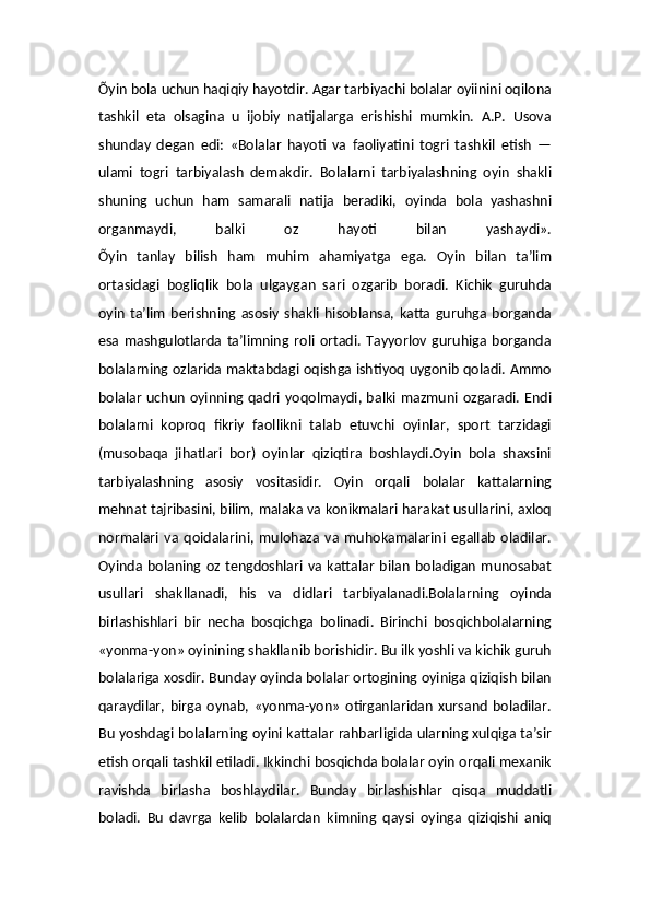 Õyin bola uchun haqiqiy hayotdir. Agar tarbiyachi bolalar oyiinini oqilona
tashkil   eta   olsagina   u   ijobiy   natijalarga   erishishi   mumkin.   A.P.   Usova
shunday   degan   edi:   «Bolalar   hayoti   va   faoliyatini   togri   tashkil   etish   —
ulami   togri   tarbiyalash   demakdir.   Bolalarni   tarbiyalashning   oyin   shakli
shuning   uchun   ham   samarali   natija   beradiki,   oyinda   bola   yashashni
organmaydi,   balki   oz   hayoti   bilan   yashaydi».
Õyin   tanlay   bilish   ham   muhim   ahamiyatga   ega.   Oyin   bilan   ta’lim
ortasidagi   bogliqlik   bola   ulgaygan   sari   ozgarib   boradi.   Kichik   guruhda
oyin   ta’lim   berishning   asosiy   shakli   hisoblansa,   katta   guruhga   borganda
esa   mashgulotlarda   ta’limning   roli   ortadi.   Tayyorlov   guruhiga   borganda
bolalarning ozlarida maktabdagi oqishga ishtiyoq uygonib qoladi. Ammo
bolalar   uchun  oyinning  qadri  yoqolmaydi,  balki  mazmuni ozgaradi.  Endi
bolalarni   koproq   fikriy   faollikni   talab   etuvchi   oyinlar,   sport   tarzidagi
(musobaqa   jihatlari   bor)   oyinlar   qiziqtira   boshlaydi.Oyin   bola   shaxsini
tarbiyalashning   asosiy   vositasidir.   Oyin   orqali   bolalar   kattalarning
mehnat tajribasini, bilim, malaka va konikmalari harakat usullarini, axloq
normalari   va   qoidalarini,   mulohaza   va   muhokamalarini   egallab   oladilar.
Oyinda  bolaning  oz   tengdoshlari  va  kattalar   bilan   boladigan   munosabat
usullari   shakllanadi,   his   va   didlari   tarbiyalanadi.Bolalarning   oyinda
birlashishlari   bir   necha   bosqichga   bolinadi.   Birinchi   bosqichbolalarning
«yonma-yon» oyinining shakllanib borishidir. Bu ilk yoshli va kichik guruh
bolalariga xosdir. Bunday oyinda bolalar ortogining oyiniga qiziqish bilan
qaraydilar,   birga   oynab,   «yonma-yon»   otirganlaridan   xursand   boladilar.
Bu yoshdagi bolalarning oyini kattalar rahbarligida ularning xulqiga ta’sir
etish orqali tashkil etiladi. Ikkinchi bosqichda bolalar oyin orqali mexanik
ravishda   birlasha   boshlaydilar.   Bunday   birlashishlar   qisqa   muddatli
boladi.   Bu   davrga   kelib   bolalardan   kimning   qaysi   oyinga   qiziqishi   aniq