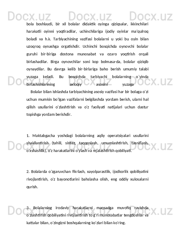 bola   boshlaydi,   bir   xil   bolalar   didaktik   oyinga   qiziqsalar,   ikkinchilari
harakatli   oyinni   yoqtiradilar,   uchinchilariga   ijodiy   oyinlar   ma’qulroq
boladi   va   h.k.   Tarbiyachining   vazifasi   bolalarni   u   yoki   bu   oyin   bilan
uzoqroq   oynashga   orgatishdir.   Uchinchi   bosqichda   oynovchi   bolalar
guruhi   bir-biriga   dostona   munosabat   va   ozaro   yoqtirish   orqali
birlashadilar.   Birga   oynovchilar   soni   kop   bolmasa-da,   bolalar   qiziqib
oynaydilar.   Bu   davrga   kelib   bir-birlariga   baho   berish   umumiy   talabi
yuzaga   keladi.   Bu   bosqichda   tarbiyachi   bolalarning   o`yinda
birlashishlarining   axloqiy   asosini   yuzaga  
    Bolalar bilan ishlashda tarbiyachining asosiy vazifasi har bir bolaga o'zi
uchun   mumkin  bo'lgan   vazifalarni  belgilashda  yordam   berish,  ularni  hal
qilish   usullarini   o'zlashtirish   va   o'z   faoliyati   natijalari   uchun   dastur
topishga yordam berishdir.
1.   Maktabgacha   yoshdagi   bolalarning   aqliy   operatsiyalari   usullarini
shakllantirish   (tahlil,   sintez,   taqqoslash,   umumlashtirish,   tasniflash,
o'xshashlik), o'z harakatlarini o'ylash va rejalashtirish qobiliyati.
2.   Bolalarda   o'zgaruvchan   fikrlash,   xayolparastlik,   ijodkorlik   qobiliyatini
rivojlantirish,   o'z   bayonotlarini   bahslasha   olish,   eng   oddiy   xulosalarni
qurish.
3.   Bolalarning   irodaviy   harakatlarni   maqsadga   muvofiq   ravishda
o'zlashtirish qobiliyatini rivojlantirish to'g'ri munosabatlar tengdoshlar va
kattalar bilan, o'zingizni boshqalarning ko'zlari bilan ko'ring.