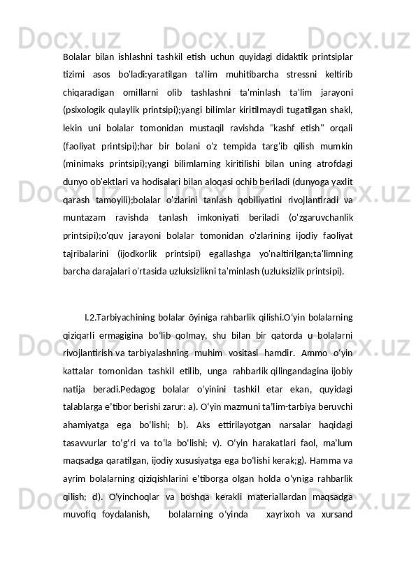 Bolalar   bilan   ishlashni   tashkil   etish   uchun   quyidagi   didaktik   printsiplar
tizimi   asos   bo'ladi:yaratilgan   ta'lim   muhitibarcha   stressni   keltirib
chiqaradigan   omillarni   olib   tashlashni   ta'minlash   ta'lim   jarayoni
(psixologik   qulaylik   printsipi);yangi   bilimlar   kiritilmaydi   tugatilgan   shakl,
lekin   uni   bolalar   tomonidan   mustaqil   ravishda   "kashf   etish"   orqali
(faoliyat   printsipi);har   bir   bolani   o'z   tempida   targ'ib   qilish   mumkin
(minimaks   printsipi);yangi   bilimlarning   kiritilishi   bilan   uning   atrofdagi
dunyo ob'ektlari va hodisalari bilan aloqasi ochib beriladi (dunyoga yaxlit
qarash   tamoyili);bolalar   o'zlarini   tanlash   qobiliyatini   rivojlantiradi   va
muntazam   ravishda   tanlash   imkoniyati   beriladi   (o'zgaruvchanlik
printsipi);o'quv   jarayoni   bolalar   tomonidan   o'zlarining   ijodiy   faoliyat
tajribalarini   (ijodkorlik   printsipi)   egallashga   yo'naltirilgan;ta'limning
barcha darajalari o'rtasida uzluksizlikni ta'minlash (uzluksizlik printsipi).
       
             I.2.Tarbiyachining bolalar õyiniga  rahbarlik qilishi.O‘yin  bolalarning
qiziqarli   ermagigina   bo‘lib   qolmay,   shu   bilan   bir   qatorda   u   bolalarni
rivojlantirish va tarbiyalashning   muhim   vositasi   hamdir.   Ammo   o‘yin
kattalar   tomonidan   tashkil   etilib,   unga   rahbarlik qilingandagina ijobiy
natija   beradi.Pedagog   bolalar   o‘yinini   tashkil   etar   ekan,   quyidagi
talablarga e’tibor berishi zarur: a). O‘yin mazmuni ta’lim-tarbiya beruvchi
ahamiyatga   ega   bo‘lishi;   b).   Aks   ettirilayotgan   narsalar   haqidagi
tasavvurlar   to‘g‘ri   va   to‘la   bo‘lishi;   v).   O‘yin   harakatlari   faol,   ma’lum
maqsadga qaratilgan, ijodiy xususiyatga ega bo‘lishi kerak;g). Hamma va
ayrim   bolalarning   qiziqishlarini   e’tiborga   olgan   holda   o‘yniga   rahbarlik
qilish;   d).   O‘yinchoqlar   va   boshqa   kerakli   materiallardan   maqsadga
muvofiq   foydalanish,       bolalarning   o‘yinda       xayrixoh   va   xursand