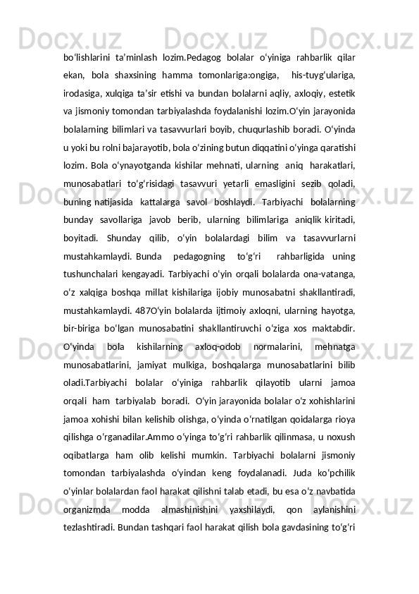 bo‘lishlarini   ta’minlash   lozim.Pedagog   bolalar   o‘yiniga   rahbarlik   qilar
ekan,   bola   shaxsining   hamma   tomonlariga:ongiga,     his-tuyg‘ulariga,
irodasiga,  xulqiga  ta’sir   etishi   va  bundan   bolalarni  aqliy,  axloqiy,  estetik
va jismoniy tomondan tarbiyalashda foydalanishi lozim.O‘yin  jarayonida
bolalarning  bilimlari   va   tasavvurlari   boyib,   chuqurlashib   boradi.   O‘yinda
u yoki bu rolni bajarayotib, bola o‘zining butun diqqatini o‘yinga qaratishi
lozim.   Bola   o‘ynayotganda   kishilar   mehnati,   ularning     aniq     harakatlari,
munosabatlari    to‘g‘risidagi    tasavvuri   yetarli    emasligini    sezib     qoladi,
buning   natijasida     kattalarga     savol     boshlaydi.     Tarbiyachi     bolalarning
bunday     savollariga     javob     berib,    ularning     bilimlariga     aniqlik   kiritadi,
boyitadi.   Shunday   qilib,   o‘yin   bolalardagi   bilim   va   tasavvurlarni
mustahkamlaydi.   Bunda       pedagogning       to‘g‘ri         rahbarligida     uning
tushunchalari   kengayadi.   Tarbiyachi   o‘yin   orqali   bolalarda   ona-vatanga,
o‘z   xalqiga   boshqa   millat   kishilariga   ijobiy   munosabatni   shakllantiradi,
mustahkamlaydi.   487O‘yin   bolalarda   ijtimoiy   axloqni,   ularning   hayotga,
bir-biriga   bo‘lgan   munosabatini   shakllantiruvchi   o‘ziga   xos   maktabdir.
O‘yinda   bola   kishilarning   axloq-odob   normalarini,   mehnatga
munosabatlarini,   jamiyat   mulkiga,   boshqalarga   munosabatlarini   bilib
oladi.Tarbiyachi     bolalar     o‘yiniga     rahbarlik     qilayotib     ularni     jamoa
orqali   ham   tarbiyalab   boradi.   O‘yin jarayonida bolalar o‘z xohishlarini
jamoa xohishi bilan kelishib olishga, o‘yinda o‘rnatilgan qoidalarga rioya
qilishga o‘rganadilar.Ammo o‘yinga to‘g‘ri rahbarlik qilinmasa, u noxush
oqibatlarga   ham   olib   kelishi   mumkin.   Tarbiyachi   bolalarni   jismoniy
tomondan   tarbiyalashda   o‘yindan   keng   foydalanadi.   Juda   ko‘pchilik
o‘yinlar bolalardan faol harakat qilishni talab etadi, bu esa o‘z navbatida
organizmda   modda   almashinishini   yaxshilaydi,   qon   aylanishini
tezlashtiradi. Bundan tashqari faol harakat qilish bola gavdasining to‘g‘ri 