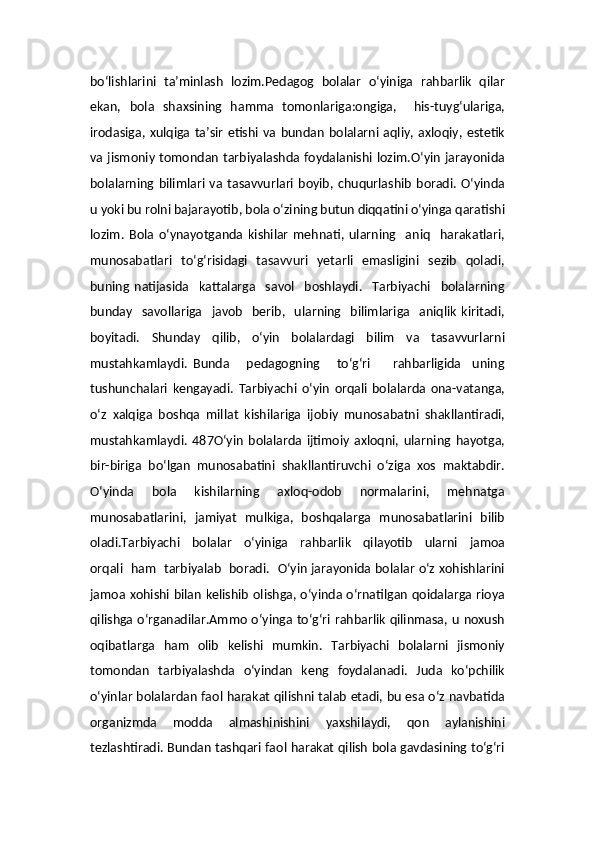 bo‘lishlarini   ta’minlash   lozim.Pedagog   bolalar   o‘yiniga   rahbarlik   qilar
ekan,   bola   shaxsining   hamma   tomonlariga:ongiga,     his-tuyg‘ulariga,
irodasiga,  xulqiga  ta’sir   etishi   va  bundan   bolalarni  aqliy,  axloqiy,  estetik
va jismoniy tomondan tarbiyalashda foydalanishi lozim.O‘yin  jarayonida
bolalarning  bilimlari   va   tasavvurlari   boyib,   chuqurlashib   boradi.   O‘yinda
u yoki bu rolni bajarayotib, bola o‘zining butun diqqatini o‘yinga qaratishi
lozim.   Bola   o‘ynayotganda   kishilar   mehnati,   ularning     aniq     harakatlari,
munosabatlari    to‘g‘risidagi    tasavvuri   yetarli    emasligini    sezib     qoladi,
buning   natijasida     kattalarga     savol     boshlaydi.     Tarbiyachi     bolalarning
bunday     savollariga     javob     berib,    ularning     bilimlariga     aniqlik   kiritadi,
boyitadi.   Shunday   qilib,   o‘yin   bolalardagi   bilim   va   tasavvurlarni
mustahkamlaydi.   Bunda       pedagogning       to‘g‘ri         rahbarligida     uning
tushunchalari   kengayadi.   Tarbiyachi   o‘yin   orqali   bolalarda   ona-vatanga,
o‘z   xalqiga   boshqa   millat   kishilariga   ijobiy   munosabatni   shakllantiradi,
mustahkamlaydi.   487O‘yin   bolalarda   ijtimoiy   axloqni,   ularning   hayotga,
bir-biriga   bo‘lgan   munosabatini   shakllantiruvchi   o‘ziga   xos   maktabdir.
O‘yinda   bola   kishilarning   axloq-odob   normalarini,   mehnatga
munosabatlarini,   jamiyat   mulkiga,   boshqalarga   munosabatlarini   bilib
oladi.Tarbiyachi     bolalar     o‘yiniga     rahbarlik     qilayotib     ularni     jamoa
orqali   ham   tarbiyalab   boradi.   O‘yin jarayonida bolalar o‘z xohishlarini
jamoa xohishi bilan kelishib olishga, o‘yinda o‘rnatilgan qoidalarga rioya
qilishga o‘rganadilar.Ammo o‘yinga to‘g‘ri rahbarlik qilinmasa, u noxush
oqibatlarga   ham   olib   kelishi   mumkin.   Tarbiyachi   bolalarni   jismoniy
tomondan   tarbiyalashda   o‘yindan   keng   foydalanadi.   Juda   ko‘pchilik
o‘yinlar bolalardan faol harakat qilishni talab etadi, bu esa o‘z navbatida
organizmda   modda   almashinishini   yaxshilaydi,   qon   aylanishini
tezlashtiradi. Bundan tashqari faol harakat qilish bola gavdasining to‘g‘ri