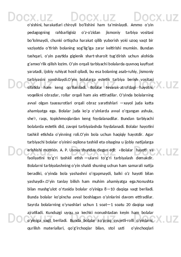 o‘sishini, harakatlari chiroyli   bo‘lishini   ham   ta’minlaydi.    Ammo   o‘yin
pedagogning     rahbarligisiz     o‘z-o‘zidan     jismoniy     tarbiya   vositasi
bo‘lolmaydi,   chunki   ortiqcha   harakat   qilib   yuborish   yoki   uzoq   vaqt   bir
vaziyatda   o‘tirish   bolaning   sog‘lig‘iga   zarar   keltirishi   mumkin.   Bundan
tashqari,   o‘yin   paytida   gigienik   shart-sharoit   tug‘dirish   uchun   alohida
g‘amxo‘rlik qilish lozim. O‘yin orqali tarbiyachi bolalarda quvnoq kayfiyat
yaratadi, ijobiy ruhiyat hosil qiladi, bu esa bolaning asab-ruhiy, jismoniy
tarbiyasini   yaxshilaydi.O‘yin   bolalarga   estetik   tarbiya   berish   vositasi
sifatida   ham   keng   qo‘llaniladi.   Bolalar   tevarak-atrofdagi   hayotni,
voqelikni   obrazlar,   rollar   orqali   ham   aks   ettiradilar.   O‘yinda   bolalarning
avval   olgan   taassurotlari   orqali   obraz   yaratishlari   —xayol   juda   katta
ahamiyatga   ega.   Bolalar   juda   ko‘p   o‘yinlarda   avval   o‘rgangan   ashula,
she’r,   raqs,   topishmoqlardan   keng   foydalanadilar.   Bundan   tarbiyachi
bolalarda   estetik   did,   zavqni   tarbiyalashda   foydalanadi.   Bolalar   hayotini
tashkil   etishda   o‘yinning   roli.O‘yin   bola   uchun   haqiqiy   hayotdir.   Agar
tarbiyachi bolalar o‘yinini oqilona tashkil eta olsagina u ijobiy natijalarga
erishishi   mumkin.   A.   P.   Usova  shunday   degan   edi:     «Bolalar     hayoti    va
faoliyatini     to‘g‘ri    tashkil     etish   —ularni     to‘g‘ri    tarbiyalash     demakdir.
Bolalarni tarbiyalashning o‘yin shakli shuning uchun ham samarali natija
beradiki,   o‘yinda   bola   yashashni   o‘rgapmaydi,   balki   o‘z   hayoti   bilan
yashaydi».O‘yin   tanlay   bilish   ham   muhim   ahamiyatga   ega.Nonushta
bilan   mashg‘ulot   o‘rtasida   bolalar   o‘yiniga   8—10   daqiqa   vaqt   beriladi.
Bunda   bolalar   ko‘pincha   avval   boshlagan   o‘yinlarini   davom   ettiradilar.
Sayrda   bolalarning   o‘ynashlari   uchun   1   soat—1   soatu   20   daqiqa   vaqt
ajratiladi.   Kunduzgi   uyqu   va   kechki   nonushtadan   keyin   ham   bolalar
o‘yiniga   vaqt   beriladi.   Bunda   bolalar   ko‘proq   syujetli-rolli   o‘yinlarni,
qurilish   materiallari,   qo‘g‘irchoqlar   bilan,   stol   usti     o‘yinchoqlari