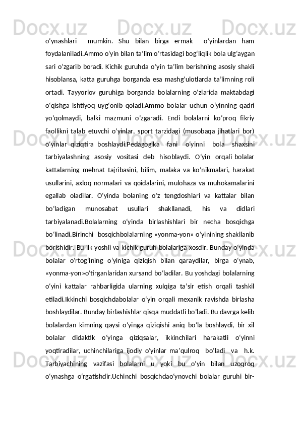 o‘ynashlari     mumkin.   Shu   bilan   birga   ermak     o‘yinlardan   ham
foydalaniladi.Ammo o‘yin bilan ta’lim o‘rtasidagi bog‘liqlik bola ulg‘aygan
sari  o‘zgarib   boradi.  Kichik   guruhda  o‘yin  ta’lim   berishning asosiy  shakli
hisoblansa,   katta   guruhga   borganda   esa   mashg‘ulotlarda   ta’limning   roli
ortadi.   Tayyorlov   guruhiga   borganda   bolalarning   o‘zlarida   maktabdagi
o‘qishga   ishtiyoq   uyg‘onib   qoladi.Ammo   bolalar   uchun   o‘yinning   qadri
yo‘qolmaydi,   balki   mazmuni   o‘zgaradi.   Endi   bolalarni   ko‘proq   fikriy
faollikni   talab   etuvchi   o‘yinlar,   sport   tarzidagi   (musobaqa   jihatlari   bor)
o‘yinlar   qiziqtira   boshlaydi.Pedagogika     fani     o‘yinni     bola     shaxsini
tarbiyalashning     asosiy     vositasi     deb     hisoblaydi.     O‘yin     orqali   bolalar
kattalarning   mehnat   tajribasini,   bilim,   malaka   va   ko‘nikmalari,   harakat
usullarini,   axloq   normalari   va   qoidalarini,   mulohaza   va   muhokamalarini
egallab   oladilar.   O‘yinda   bolaning   o‘z   tengdoshlari   va   kattalar   bilan
bo‘ladigan   munosabat   usullari   shakllanadi,   his   va   didlari
tarbiyalanadi.Bolalarning   o‘yinda   birlashishlari   bir   necha   bosqichga
bo‘linadi.Birinchi   bosqichbolalarning «yonma-yon» o‘yinining shakllanib
borishidir. Bu ilk yoshli va kichik guruh bolalariga xosdir. Bunday o‘yinda
bolalar   o‘rtog‘ining   o‘yiniga   qiziqish   bilan   qaraydilar,   birga   o‘ynab,
«yonma-yon»o‘tirganlaridan xursand bo‘ladilar. Bu yoshdagi bolalarning
o‘yini   kattalar   rahbarligida   ularning   xulqiga   ta’sir   etish   orqali   tashkil
etiladi.Ikkinchi   bosqichdabolalar   o‘yin   orqali   mexanik   ravishda   birlasha
boshlaydilar. Bunday birlashishlar qisqa muddatli bo‘ladi. Bu davrga kelib
bolalardan   kimning   qaysi   o‘yinga   qiziqishi   aniq   bo‘la   boshlaydi,   bir   xil
bolalar   didaktik   o‘yinga   qiziqsalar,   ikkinchilari   harakatli   o‘yinni
yoqtiradilar,   uchinchilariga   ijodiy   o‘yinlar   ma’qulroq     bo‘ladi     va     h.k.
Tarbiyachining     vazifasi     bolalarni     u     yoki     bu     o‘yin     bilan     uzoqroq
o‘ynashga   o‘rgatishdir.Uchinchi   bosqichdao‘ynovchi   bolalar   guruhi   bir-