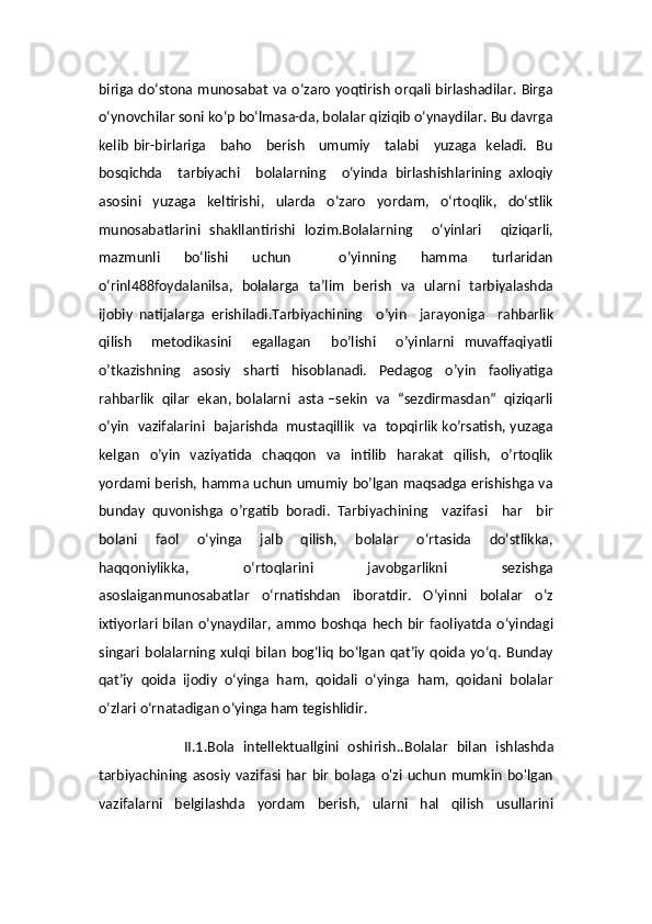 biriga do‘stona munosabat va o‘zaro yoqtirish  orqali birlashadilar. Birga
o‘ynovchilar soni ko‘p bo‘lmasa-da, bolalar qiziqib o‘ynaydilar. Bu davrga
kelib bir-birlariga     baho     berish     umumiy     talabi     yuzaga   keladi.   Bu
bosqichda     tarbiyachi     bolalarning     o‘yinda   birlashishlarining   axloqiy
asosini   yuzaga   keltirishi,   ularda   o‘zaro   yordam,   o‘rtoqlik,   do‘stlik
munosabatlarini   shakllantirishi   lozim.Bolalarning     o‘yinlari     qiziqarli,
mazmunli     bo‘lishi     uchun         o‘yinning     hamma     turlaridan
o‘rinl488foydalanilsa,   bolalarga   ta’lim   berish   va   ularni   tarbiyalashda
ijobiy   natijalarga   erishiladi.Tarbiyachining     o’yin     jarayoniga     rahbarlik
qilish     metodikasini     egallagan     bo’lishi     o’yinlarni   muvaffaqiyatli
o’tkazishning     asosiy     sharti     hisoblanadi.     Pedagog     o’yin     faoliyatiga
rahbarlik  qilar  ekan, bolalarni  asta –sekin  va  “sezdirmasdan”  qiziqarli
o’yin   vazifalarini   bajarishda  mustaqillik   va  topqirlik ko’rsatish, yuzaga
kelgan   o’yin   vaziyatida   chaqqon   va   intilib   harakat   qilish,   o’rtoqlik
yordami berish, hamma uchun umumiy bo’lgan maqsadga erishishga va
bunday   quvonishga   o’rgatib   boradi.   Tarbiyachining     vazifasi     har     bir
bolani     faol     o‘yinga     jalb     qilish,     bolalar     o‘rtasida     do‘stlikka,
haqqoniylikka,   o‘rtoqlarini   javobgarlikni   sezishga
asoslaiganmunosabatlar   o‘rnatishdan   iboratdir.   O‘yinni   bolalar   o‘z
ixtiyorlari  bilan   o‘ynaydilar,   ammo   boshqa  hech   bir   faoliyatda   o‘yindagi
singari   bolalarning   xulqi   bilan   bog‘liq   bo‘lgan   qat’iy   qoida   yo‘q.   Bunday
qat’iy   qoida   ijodiy   o‘yinga   ham,   qoidali   o‘yinga   ham,   qoidani   bolalar
o‘zlari o‘rnatadigan o‘yinga ham tegishlidir. 
                    II.1.Bola   intellektuallgini   oshirish.. Bolalar   bilan   ishlashda
tarbiyachining   asosiy   vazifasi   har   bir   bolaga   o'zi   uchun   mumkin   bo'lgan
vazifalarni   belgilashda   yordam   berish,   ularni   hal   qilish   usullarini