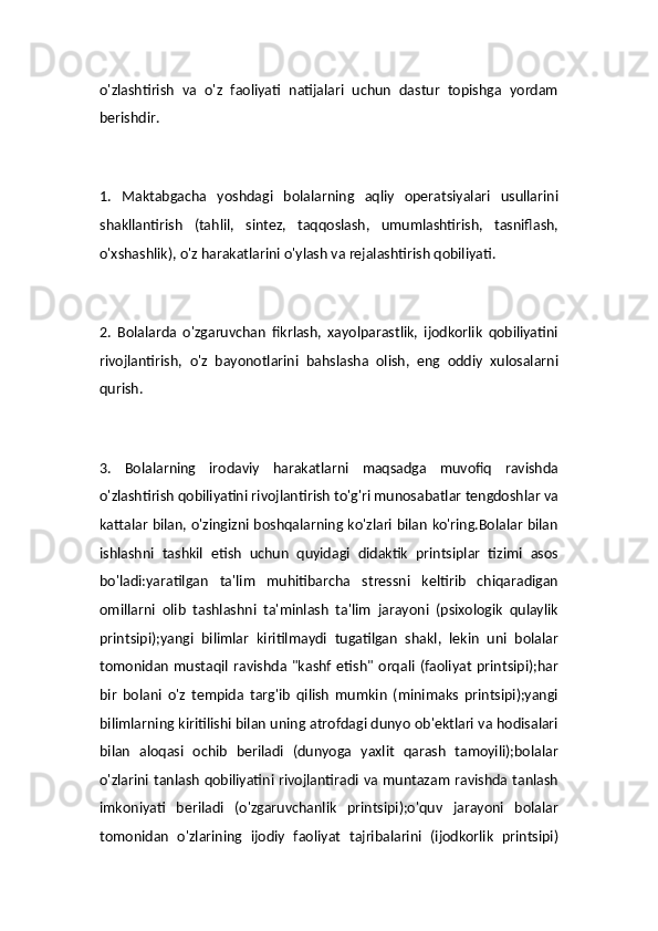 o'zlashtirish   va   o'z   faoliyati   natijalari   uchun   dastur   topishga   yordam
berishdir.
1.   Maktabgacha   yoshdagi   bolalarning   aqliy   operatsiyalari   usullarini
shakllantirish   (tahlil,   sintez,   taqqoslash,   umumlashtirish,   tasniflash,
o'xshashlik), o'z harakatlarini o'ylash va rejalashtirish qobiliyati.
2.   Bolalarda   o'zgaruvchan   fikrlash,   xayolparastlik,   ijodkorlik   qobiliyatini
rivojlantirish,   o'z   bayonotlarini   bahslasha   olish,   eng   oddiy   xulosalarni
qurish.
3.   Bolalarning   irodaviy   harakatlarni   maqsadga   muvofiq   ravishda
o'zlashtirish qobiliyatini rivojlantirish to'g'ri munosabatlar tengdoshlar va
kattalar bilan, o'zingizni boshqalarning ko'zlari bilan ko'ring.Bolalar bilan
ishlashni   tashkil   etish   uchun   quyidagi   didaktik   printsiplar   tizimi   asos
bo'ladi:yaratilgan   ta'lim   muhitibarcha   stressni   keltirib   chiqaradigan
omillarni   olib   tashlashni   ta'minlash   ta'lim   jarayoni   (psixologik   qulaylik
printsipi);yangi   bilimlar   kiritilmaydi   tugatilgan   shakl,   lekin   uni   bolalar
tomonidan   mustaqil   ravishda  "kashf   etish"   orqali   (faoliyat   printsipi);har
bir   bolani   o'z   tempida   targ'ib   qilish   mumkin   (minimaks   printsipi);yangi
bilimlarning kiritilishi bilan uning atrofdagi dunyo ob'ektlari va hodisalari
bilan   aloqasi   ochib   beriladi   (dunyoga   yaxlit   qarash   tamoyili);bolalar
o'zlarini tanlash qobiliyatini rivojlantiradi va muntazam ravishda tanlash
imkoniyati   beriladi   (o'zgaruvchanlik   printsipi);o'quv   jarayoni   bolalar
tomonidan   o'zlarining   ijodiy   faoliyat   tajribalarini   (ijodkorlik   printsipi) 