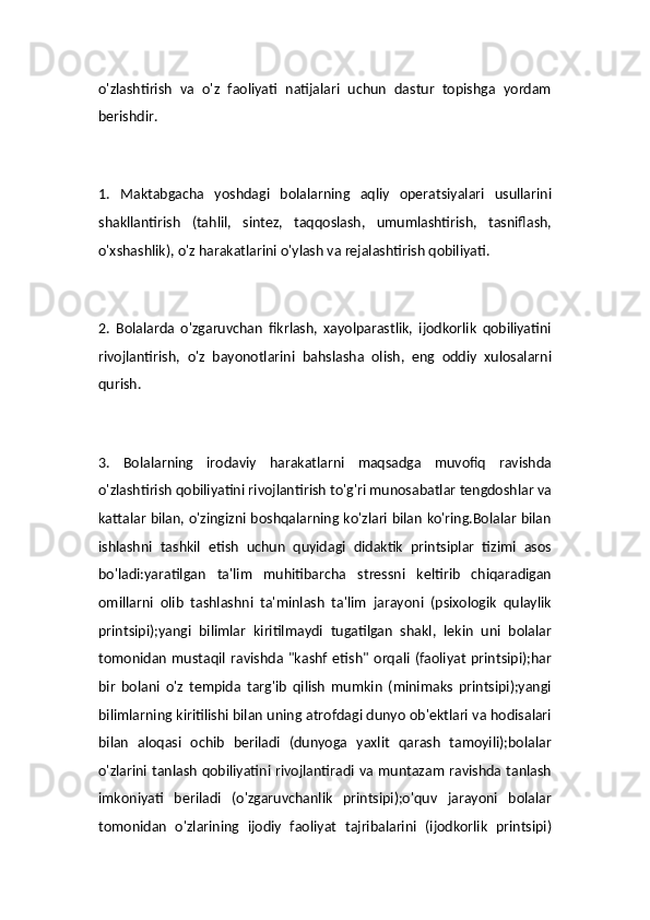 o'zlashtirish   va   o'z   faoliyati   natijalari   uchun   dastur   topishga   yordam
berishdir.
1.   Maktabgacha   yoshdagi   bolalarning   aqliy   operatsiyalari   usullarini
shakllantirish   (tahlil,   sintez,   taqqoslash,   umumlashtirish,   tasniflash,
o'xshashlik), o'z harakatlarini o'ylash va rejalashtirish qobiliyati.
2.   Bolalarda   o'zgaruvchan   fikrlash,   xayolparastlik,   ijodkorlik   qobiliyatini
rivojlantirish,   o'z   bayonotlarini   bahslasha   olish,   eng   oddiy   xulosalarni
qurish.
3.   Bolalarning   irodaviy   harakatlarni   maqsadga   muvofiq   ravishda
o'zlashtirish qobiliyatini rivojlantirish to'g'ri munosabatlar tengdoshlar va
kattalar bilan, o'zingizni boshqalarning ko'zlari bilan ko'ring.Bolalar bilan
ishlashni   tashkil   etish   uchun   quyidagi   didaktik   printsiplar   tizimi   asos
bo'ladi:yaratilgan   ta'lim   muhitibarcha   stressni   keltirib   chiqaradigan
omillarni   olib   tashlashni   ta'minlash   ta'lim   jarayoni   (psixologik   qulaylik
printsipi);yangi   bilimlar   kiritilmaydi   tugatilgan   shakl,   lekin   uni   bolalar
tomonidan   mustaqil   ravishda  "kashf   etish"   orqali   (faoliyat   printsipi);har
bir   bolani   o'z   tempida   targ'ib   qilish   mumkin   (minimaks   printsipi);yangi
bilimlarning kiritilishi bilan uning atrofdagi dunyo ob'ektlari va hodisalari
bilan   aloqasi   ochib   beriladi   (dunyoga   yaxlit   qarash   tamoyili);bolalar
o'zlarini tanlash qobiliyatini rivojlantiradi va muntazam ravishda tanlash
imkoniyati   beriladi   (o'zgaruvchanlik   printsipi);o'quv   jarayoni   bolalar
tomonidan   o'zlarining   ijodiy   faoliyat   tajribalarini   (ijodkorlik   printsipi)