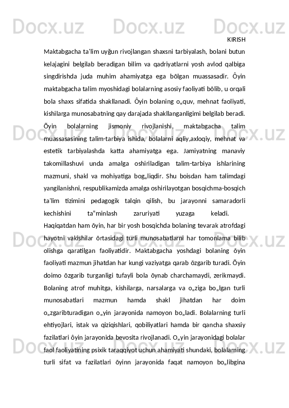                                                                                                   KIRISH
Maktabgacha ta ' lim uy ğ un rivojlangan shaxsni tarbiyalash, bolani butun
kelajagini   belgilab   beradigan   bilim   va   qadriyatlarni   yosh   avlod   qalbiga
singdirishda   juda   muhim   ahamiyatga   ega   b õ lgan   muassasadir.   Ô yin
maktabgacha ta lim  myoshidagi bolalarning asosiy faoliyati b õ lib, u orqali
bola   shaxs   sifatida   shakllanadi.   Ô yin   bolaning   o„quv,   mehnat   faoliyati,
kishilarga munosabatning qay darajada shakllanganligimi belgilab beradi.
Õ yin   bolalarning   jismoniy   rivojlanishi,   maktabgacha   talim
muassasasining   talim-tarbiya   ishida,   bolalarni   aqliy,axloqiy,   mehnat   va
estetik   tarbiyalashda   katta   ahamiyatga   ega.   Jamiyatning   manaviy
takomillashuvi   unda   amalga   oshiriladigan   talim-tarbiya   ishlarining
mazmuni,   shakl   va   mohiyatiga   bog„liqdir.   Shu   boisdan   ham   talimdagi
yangilanishni, respublikamizda amalga oshirilayotgan bosqichma-bosqich
ta ' lim   tizimini   pedagogik   talqin   qilish,   bu   jarayonni   samaradorli
kechishini   ta‟minlash   zaruriyati   yuzaga   keladi.  
Haqiqatdan ham  õ yin, har bir yosh bosqichda bolaning tevarak atrofdagi
hayotni   vakishilar   õ rtasidagi   turli   munosabatlarni   har   tomonlama   bilib
olishga   qaratilgan   faoliyatidir.   Maktabgacha   yoshdagi   bolaning   õ yin
faoliyati mazmun jihatdan har kungi vaziyatga qarab  õ zgarib turadi.  Õ yin
doimo   õ zgarib   turganligi   tufayli   bola   õ ynab   charchamaydi,   zerikmaydi.
Bolaning   atrof   muhitga,   kishilarga,   narsalarga   va   o„ziga   bo„lgan   turli
munosabatlari   mazmun   hamda   shakl   jihatdan   har   doim
o„zgaribturadigan   o„yin   jarayonida   namoyon   bo„ladi.   Bolalarning   turli
ehtiyojlari,   istak   va   qiziqishlari,   qobiliyatlari   hamda   bir   qancha   shaxsiy
fazilatlari  ôyi n jarayonida bevosita rivojlanadi. O„yin jarayonidagi bolalar
faol faoliyatining psixik taraqqiyot uchun ahamiyati shundaki, bolalarning
turli   sifat   va   fazilatlari   õyin n   jarayonida   faqat   namoyon   bo„libgina 