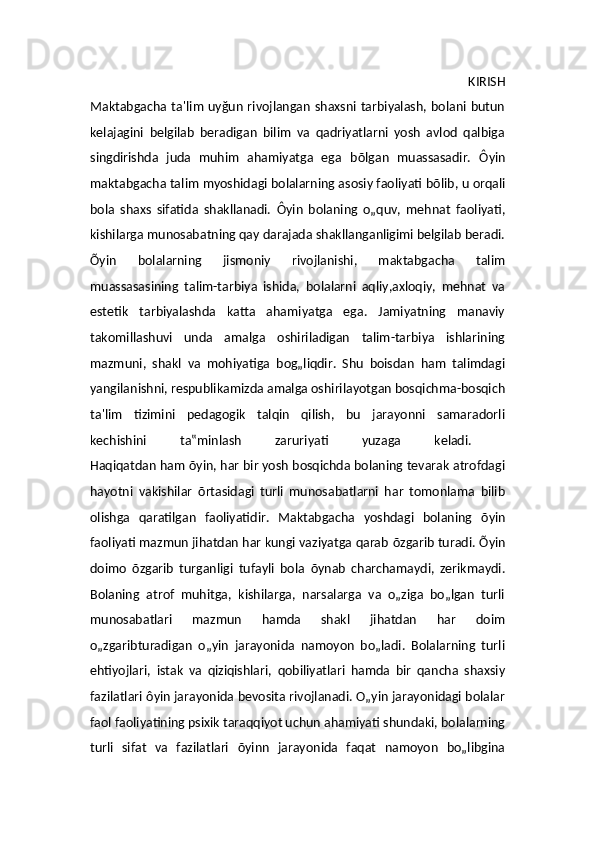 KIRISH
Maktabgacha ta ' lim uy ğ un rivojlangan shaxsni tarbiyalash, bolani butun
kelajagini   belgilab   beradigan   bilim   va   qadriyatlarni   yosh   avlod   qalbiga
singdirishda   juda   muhim   ahamiyatga   ega   b õ lgan   muassasadir.   Ô yin
maktabgacha ta lim  myoshidagi bolalarning asosiy faoliyati b õ lib, u orqali
bola   shaxs   sifatida   shakllanadi.   Ô yin   bolaning   o„quv,   mehnat   faoliyati,
kishilarga munosabatning qay darajada shakllanganligimi belgilab beradi.
Õ yin   bolalarning   jismoniy   rivojlanishi,   maktabgacha   talim
muassasasining   talim-tarbiya   ishida,   bolalarni   aqliy,axloqiy,   mehnat   va
estetik   tarbiyalashda   katta   ahamiyatga   ega.   Jamiyatning   manaviy
takomillashuvi   unda   amalga   oshiriladigan   talim-tarbiya   ishlarining
mazmuni,   shakl   va   mohiyatiga   bog„liqdir.   Shu   boisdan   ham   talimdagi
yangilanishni, respublikamizda amalga oshirilayotgan bosqichma-bosqich
ta ' lim   tizimini   pedagogik   talqin   qilish,   bu   jarayonni   samaradorli
kechishini   ta‟minlash   zaruriyati   yuzaga   keladi.  
Haqiqatdan ham  õ yin, har bir yosh bosqichda bolaning tevarak atrofdagi
hayotni   vakishilar   õ rtasidagi   turli   munosabatlarni   har   tomonlama   bilib
olishga   qaratilgan   faoliyatidir.   Maktabgacha   yoshdagi   bolaning   õ yin
faoliyati mazmun jihatdan har kungi vaziyatga qarab  õ zgarib turadi.  Õ yin
doimo   õ zgarib   turganligi   tufayli   bola   õ ynab   charchamaydi,   zerikmaydi.
Bolaning   atrof   muhitga,   kishilarga,   narsalarga   va   o„ziga   bo„lgan   turli
munosabatlari   mazmun   hamda   shakl   jihatdan   har   doim
o„zgaribturadigan   o„yin   jarayonida   namoyon   bo„ladi.   Bolalarning   turli
ehtiyojlari,   istak   va   qiziqishlari,   qobiliyatlari   hamda   bir   qancha   shaxsiy
fazilatlari  ôyi n jarayonida bevosita rivojlanadi. O„yin jarayonidagi bolalar
faol faoliyatining psixik taraqqiyot uchun ahamiyati shundaki, bolalarning
turli   sifat   va   fazilatlari   õyin n   jarayonida   faqat   namoyon   bo„libgina