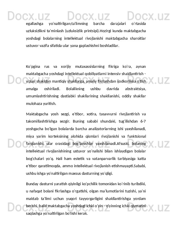 egallashga   yo'naltirilgan;ta'limning   barcha   darajalari   o'rtasida
uzluksizlikni ta'minlash  (uzluksizlik  printsipi).Hozirgi  kunda  maktabgacha
yoshdagi   bolalarning   intellektual   rivojlanishi   maktabgacha   sharoitlar
ustuvor vazifa sifatida ular yana gaplashishni boshladilar.
Ko'pgina   rus   va   xorijiy   mutaxassislarning   fikriga   ko'ra,   aynan
maktabgacha yoshdagi intellektual qobiliyatlarni intensiv shakllantirish -
vizual shakldan mantiqiy shakllarga, amaliy fikrlashdan ijodkorlikka o'tish
amalga   oshiriladi.   Bolalikning   ushbu   davrida   abstraktsiya,
umumlashtirishning   dastlabki   shakllarining   shakllanishi,   oddiy   shakllar
mulohaza yuritish.
Maktabgacha   yosh   sezgi,   e'tibor,   xotira,   tasavvurni   rivojlantirish   va
takomillashtirishga   sezgir.   Buning   sababi   shundaki,   tug'ilishdan   6-7
yoshgacha   bo'lgan   bolalarda   barcha   analizatorlarning   ishi   yaxshilanadi,
miya   yarim   korteksining   alohida   qismlari   rivojlanishi   va   funktsional
farqlanishi,   ular   orasidagi   bog'lanishlar   yaxshilanadi.Afsuski,   bolaning
intellektual   rivojlanishining   ustuvor   yo'nalishi   bilan   ishlaydigan   bolalar
bog'chalari   yo'q.   Hali   ham   estetik   va   vatanparvarlik   tarbiyasiga   katta
e'tibor qaratilmoqda, ammo intellektual rivojlanish etishmayapti.Sababi,
ushbu ishga yo'naltirilgan maxsus dasturning yo'qligi.
Bunday dasturni yaratish qiyinligi ko'pchilik tomonidan ko'rinib turibdiki,
u  nafaqat  bolani fikrlashga  o'rgatishi,  olgan   ma'lumotlarini  tuzishi,  ya'ni
maktab   ta'limi   uchun   yuqori   tayyorgarligini   shakllantirishga   yordam
berishi, balki maktabgacha yoshdagi ichki o'yin - o'yinning ichki qiymatini
saqlashga yo'naltirilgan bo'lishi kerak. 