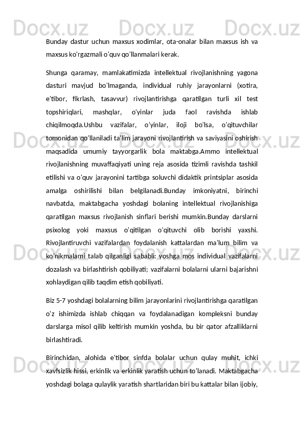 Bunday   dastur   uchun   maxsus   xodimlar,   ota-onalar   bilan   maxsus   ish   va
maxsus ko'rgazmali o'quv qo'llanmalari kerak.
Shunga   qaramay,   mamlakatimizda   intellektual   rivojlanishning   yagona
dasturi   mavjud   bo'lmaganda,   individual   ruhiy   jarayonlarni   (xotira,
e'tibor,   fikrlash,   tasavvur)   rivojlantirishga   qaratilgan   turli   xil   test
topshiriqlari,   mashqlar,   o'yinlar   juda   faol   ravishda   ishlab
chiqilmoqda.Ushbu   vazifalar,   o'yinlar,   iloji   bo'lsa,   o'qituvchilar
tomonidan qo'llaniladi ta'lim jarayoni rivojlantirish va saviyasini oshirish
maqsadida   umumiy   tayyorgarlik   bola   maktabga.Ammo   intellektual
rivojlanishning   muvaffaqiyati   uning   reja   asosida   tizimli   ravishda   tashkil
etilishi   va   o'quv   jarayonini   tartibga   soluvchi   didaktik   printsiplar   asosida
amalga   oshirilishi   bilan   belgilanadi.Bunday   imkoniyatni,   birinchi
navbatda,   maktabgacha   yoshdagi   bolaning   intellektual   rivojlanishiga
qaratilgan   maxsus   rivojlanish   sinflari   berishi   mumkin.Bunday   darslarni
psixolog   yoki   maxsus   o'qitilgan   o'qituvchi   olib   borishi   yaxshi.
Rivojlantiruvchi   vazifalardan   foydalanish   kattalardan   ma'lum   bilim   va
ko'nikmalarni   talab   qilganligi   sababli:   yoshga   mos   individual   vazifalarni
dozalash   va   birlashtirish   qobiliyati;   vazifalarni   bolalarni  ularni  bajarishni
xohlaydigan qilib taqdim etish qobiliyati.
Biz 5-7 yoshdagi bolalarning bilim jarayonlarini rivojlantirishga qaratilgan
o'z   ishimizda   ishlab   chiqqan   va   foydalanadigan   kompleksni   bunday
darslarga   misol   qilib   keltirish   mumkin   yoshda,   bu   bir   qator   afzalliklarni
birlashtiradi.
Birinchidan,   alohida   e'tibor   sinfda   bolalar   uchun   qulay   muhit,   ichki
xavfsizlik hissi, erkinlik va erkinlik yaratish uchun to'lanadi. Maktabgacha
yoshdagi bolaga qulaylik yaratish shartlaridan biri bu kattalar bilan ijobiy,