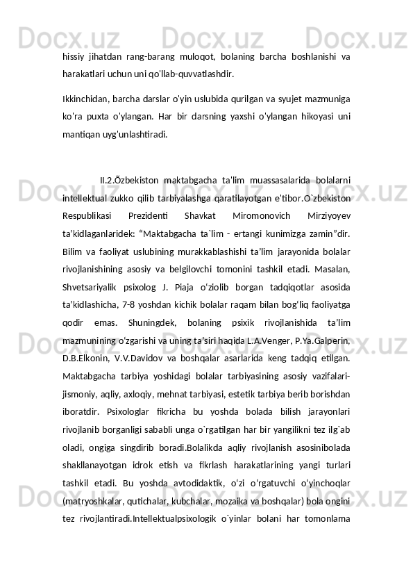 hissiy   jihatdan   rang-barang   muloqot,   bolaning   barcha   boshlanishi   va
harakatlari uchun uni qo'llab-quvvatlashdir.
Ikkinchidan, barcha darslar o'yin uslubida qurilgan va syujet mazmuniga
ko'ra   puxta   o'ylangan.   Har   bir   darsning   yaxshi   o'ylangan   hikoyasi   uni
mantiqan uyg'unlashtiradi.
     
              II.2.Õzbekiston   maktabgacha   ta'lim   muassasalarida   bolalarni
intellektual   zukko   qilib   tarbiyalashga   qaratilayotgan   e'tibor. O`zbekiston
Respublikasi   Prezidenti   Shavkat   Miromonovich   Mirziyoyev
ta’kidlaganlaridek:   “Maktabgacha   ta`lim   -   ertangi   kunimizga   zamin”dir.
Bilim   va   faoliyat   uslubining   murakkablashishi   ta’lim   jarayonida   bolalar
rivojlanishining   asosiy   va   belgilovchi   tomonini   tashkil   etadi.   Masalan,
Shvetsariyalik   psixolog   J.   Piaja   o‘ziolib   borgan   tadqiqotlar   asosida
ta’kidlashicha, 7-8  yoshdan   kichik   bolalar   raqam   bilan   bog‘liq   faoliyatga
qodir   emas.   Shuningdek,   bolaning   psixik   rivojlanishida   ta’lim
mazmunining o‘zgarishi va uning ta’siri haqida L.A.Venger, P.Ya.Galperin,
D.B.Elkonin,   V.V.Davidov   va   boshqalar   asarlarida   keng   tadqiq   etilgan.
Maktabgacha   tarbiya   yoshidagi   bolalar   tarbiyasining   asosiy   vazifalari-
jismoniy, aqliy, axloqiy, mehnat tarbiyasi, estetik tarbiya berib borishdan
iboratdir.   Psixologlar   fikricha   bu   yoshda   bolada   bilish   jarayonlari
rivojlanib borganligi  sababli unga o`rgatilgan har bir yangilikni tez ilg`ab
oladi,   ongiga   singdirib   boradi.Bolalikda   aqliy   rivojlanish   asosinibolada
shakllanayotgan   idrok   etish   va   fikrlash   harakatlarining   yangi   turlari
tashkil   etadi.   Bu   yoshda   avtodidaktik,   o‘zi   o‘rgatuvchi   o‘yinchoqlar
(matryoshkalar, qutichalar, kubchalar, mozaika va boshqalar) bola ongini
tez   rivojlantiradi.Intellektualpsixologik   o`yinlar   bolani   har   tomonlama