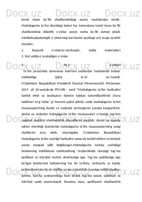komil   shaxs   bo`lib   shakllanishidagi   asosiy   vositalardan   biridir.
Maktabgacha  ta`lim   davridagi   bolani   har   tomonlama   komil  inson   bo`lib
shakllanishida   didaktik   o`yinlar   asosiy   vosita   bo`lib   xizmat   qiladi.
Intellektualpsixologik   o`yinlarning  barchasini quyidagi uch  turga ajratish
mumkin:
1.   Buyumli   o`yinlar(o`yinchoqlar,   tabiiy   materiallar)
2. Stol ustida o`ynaladigan o`yinlar
3.   So`z   o`yinlari
  Ta`lim   jarayonida   zamonaviy   interfaol   usullardan   foydalanish   bolalar
intellektiga   ijobiy   ta`sir   ko`rsatadi.
O'zbekiston   Respublikasi   Prezidenti   Shavkat   Miromonovich   Mirziyoyev
2017-   yil   30-sentabrda   PF5198   -   sonli   “Maktabgacha   ta'lim   faoliyatini
tashkil   etish   va   boshqaruv   tizimini   tubdan   takomillashtirish   chora
tadbirlari   to'g`risida”   gi   farmoni   qabul   qilinib,   unda   maktabgacha   ta'lim
muassasalarining   davlat   va   nodavlat   tarmoqlarini   yanada   kengaytirish,
davlat   va   nodavlat   maktabgacha   ta'lim   muassasalari   o'rtasida   sog`lom
raqobat   muhitini   shakllantirish   sharoitlarini   yaratish,   davlat   va   xususiy
sektor   sherikligi   shartlarida   maktabgacha   ta'lim   muassasalarining   yangi
shakllarini   joriy   etish,   shuningdek,   O'zbekiston   Respublikasi
Maktabgacha ta'lim vazirligi faoliyatini samarali tashkil etishni ta'minlash
asosiy   maqsad   qilib   belgilangan.Maktabgacha   tarbiya   yoshidagi
bolalarning   intellektual   salohiyatining   rivojlanishida   ulardagi   tug`ma
qobiliyat   va   iste'dod   muhim   ahamiyatga   ega.   Tug`ma   qobiliyatga   ega
bo'lgan   bolalarimiz   kattalarning   har   bir   ta'limiy,   tarbiyaviy   va   kasbiy
ta'limotlarini tez ilg`ab oladilar va tez o'zlashtirib, hayotga tatbiq etadilar.
Ammo,   barcha   yoshlarimizga   ham   birdek   tug`ma   talant,   qobiliyat   va
iste'dod   nasib   etavermaydi.   Shunday   ekan,   qobiliyatni   shakllantirib