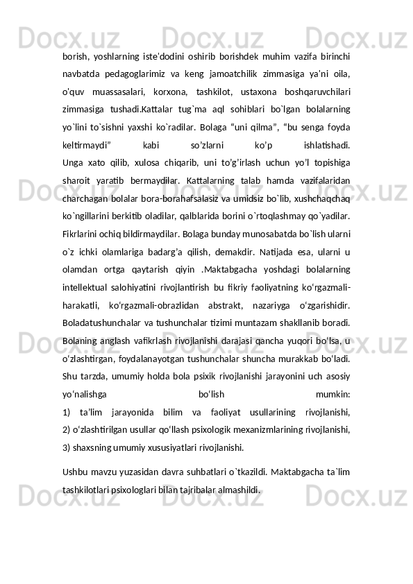 borish,   yoshlarning   iste'dodini   oshirib   borishdek   muhim   vazifa   birinchi
navbatda   pedagoglarimiz   va   keng   jamoatchilik   zimmasiga   ya'ni   oila,
o'quv   muassasalari,   korxona,   tashkilot,   ustaxona   boshqaruvchilari
zimmasiga   tushadi.Kattalar   tug`ma   aql   sohiblari   bo`lgan   bolalarning
yo`lini   to`sishni   yaxshi   ko`radilar.   Bolaga   “uni   qilma”,   “bu   senga   foyda
keltirmaydi”   kabi   so’zlarni   ko’p   ishlatishadi.
Unga   xato   qilib,   xulosa   chiqarib,   uni   to’g’irlash   uchun   yo’l   topishiga
sharoit   yaratib   bermaydilar.   Kattalarning   talab   hamda   vazifalaridan
charchagan bolalar bora-borahafsalasiz va umidsiz bo`lib, xushchaqchaq
ko`ngillarini berkitib oladilar, qalblarida borini o`rtoqlashmay qo`yadilar.
Fikrlarini ochiq bildirmaydilar. Bolaga bunday munosabatda bo`lish ularni
o`z   ichki   olamlariga   badarg’a   qilish,   demakdir.   Natijada   esa,   ularni   u
olamdan   ortga   qaytarish   qiyin   .Maktabgacha   yoshdagi   bolalarning
intellektual   salohiyatini   rivojlantirish   bu   fikriy   faoliyatning   ko‘rgazmali-
harakatli,   ko‘rgazmali-obrazlidan   abstrakt,   nazariyga   o‘zgarishidir.
Boladatushunchalar va tushunchalar tizimi muntazam shakllanib boradi.
Bolaning   anglash   vafikrlash   rivojlanishi   darajasi   qancha   yuqori   bo‘lsa,   u
o‘zlashtirgan,  foydalanayotgan   tushunchalar   shuncha  murakkab   bo‘ladi.
Shu   tarzda,   umumiy   holda   bola   psixik   rivojlanishi   jarayonini   uch   asosiy
yo‘nalishga   bo‘lish   mumkin:
1)   ta’lim   jarayonida   bilim   va   faoliyat   usullarining   rivojlanishi,
2) o‘zlashtirilgan usullar qo‘llash psixologik mexanizmlarining rivojlanishi,
3) shaxsning umumiy xususiyatlari rivojlanishi.
Ushbu mavzu  yuzasidan davra suhbatlari o`tkazildi. Maktabgacha ta`lim
tashkilotlari psixologlari bilan tajribalar almashildi.