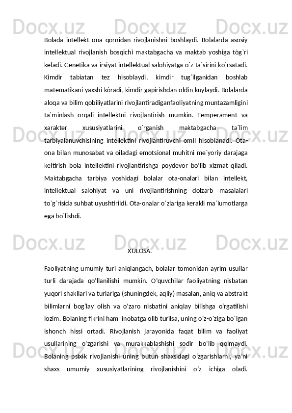 Bolada   intellekt   ona   qornidan   rivojlanishni   boshlaydi.   Bolalarda   asosiy
intellektual   rivojlanish   bosqichi   maktabgacha   va   maktab   yoshiga   tòg`ri
keladi. Genetika va irsiyat intellektual salohiyatga o`z ta`sirini ko`rsatadi.
Kimdir   tabiatan   tez   hisoblaydi,   kimdir   tug`ilganidan   boshlab
matematikani yaxshi kòradi, kimdir gapirishdan oldin kuylaydi. Bolalarda
aloqa va bilim qobiliyatlarini rivojlantiradiganfaoliyatning muntazamligini
ta`minlash   orqali   intellektni   rivojlantirish   mumkin.   Temperament   va
xarakter   xususiyatlarini   o`rganish   maktabgacha   ta`lim
tarbiyalanuvchisining   intellektini   rivojlantiruvchi   omil   hisoblanadi.   Ota-
ona  bilan   munosabat   va  oiladagi  emotsional  muhitni  me`yoriy  darajaga
keltirish   bola   intellektini   rivojlantirishga   poydevor   bo’lib   xizmat   qiladi.
Maktabgacha   tarbiya   yoshidagi   bolalar   ota-onalari   bilan   intellekt,
intellektual   salohiyat   va   uni   rivojlantirishning   dolzarb   masalalari
to`g`risida suhbat uyushtirildi. Ota-onalar o`zlariga kerakli ma`lumotlarga
ega bo`lishdi.
                                                      XULOSA.
Faoliyatning   umumiy   turi   aniqlangach,   bolalar   tomonidan   ayrim   usullar
turli   darajada   qo‘llanilishi   mumkin.   O‘quvchilar   faoliyatning   nisbatan
yuqori shakllari va turlariga (shuningdek, aqliy) masalan, aniq va abstrakt
bilimlarni   bog‘lay   olish   va   o‘zaro   nisbatini   aniqlay   bilishga   o‘rgatilishi
lozim. Bolaning fikrini ham  inobatga olib turilsa, uning o`z-o`ziga bo`lgan
ishonch   hissi   ortadi.   Rivojlanish   jarayonida   faqat   bilim   va   faoliyat
usullarining   o‘zgarishi   va   murakkablashishi   sodir   bo‘lib   qolmaydi.
Bolaning   psixik   rivojlanishi   uning   butun   shaxsidagi   o‘zgarishlarni,   ya’ni
shaxs   umumiy   xususiyatlarining   rivojlanishini   o‘z   ichiga   oladi.
