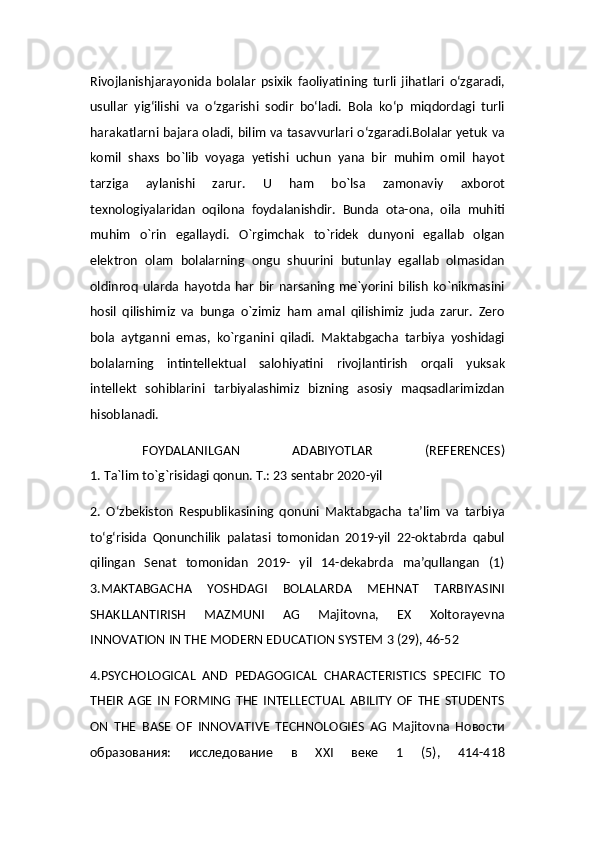 Rivojlanishjarayonida   bolalar   psixik   faoliyatining   turli   jihatlari   o‘zgaradi,
usullar   yig‘ilishi   va   o‘zgarishi   sodir   bo‘ladi.   Bola   ko‘p   miqdordagi   turli
harakatlarni bajara oladi, bilim va tasavvurlari o‘zgaradi.Bolalar yetuk va
komil   shaxs   bo`lib   voyaga   yetishi   uchun   yana   bir   muhim   omil   hayot
tarziga   aylanishi   zarur.   U   ham   bo`lsa   zamonaviy   axborot
texnologiyalaridan   oqilona   foydalanishdir.   Bunda   ota-ona,   oila   muhiti
muhim   o`rin   egallaydi.   O`rgimchak   to`ridek   dunyoni   egallab   olgan
elektron   olam   bolalarning   ongu   shuurini   butunlay   egallab   olmasidan
oldinroq   ularda  hayotda   har   bir   narsaning  me`yorini  bilish   ko`nikmasini
hosil   qilishimiz   va   bunga   o`zimiz   ham   amal   qilishimiz   juda   zarur.   Zero
bola   aytganni   emas,   ko`rganini   qiladi.   Maktabgacha   tarbiya   yoshidagi
bolalarning   intintellektual   salohiyatini   rivojlantirish   orqali   yuksak
intellekt   sohiblarini   tarbiyalashimiz   bizning   asosiy   maqsadlarimizdan
hisoblanadi.
  FOYDALANILGAN   ADABIYOTLAR   (REFERENCES)
1. Ta`lim to`g`risidagi qonun. T.: 23 sentabr 2020-yil
2.   O‘zbekiston   Respublikasining   qonuni   Maktabgacha   ta’lim   va   tarbiya
to‘g‘risida   Qonunchilik   palatasi   tomonidan   2019-yil   22-oktabrda   qabul
qilingan   Senat   tomonidan   2019-   yil   14-dekabrda   ma’qullangan   (1)
3.MAKTABGACHA   YOSHDAGI   BOLALARDA   MEHNAT   TARBIYASINI
SHAKLLANTIRISH   MAZMUNI   AG   Majitovna,   EX   Xoltorayevna
INNOVATION IN THE MODERN EDUCATION SYSTEM 3 (29), 46-52
4.PSYCHOLOGICAL   AND   PEDAGOGICAL   CHARACTERISTICS   SPECIFIC   TO
THEIR   AGE   IN   FORMING   THE   INTELLECTUAL   ABILITY   OF   THE   STUDENTS
ON   THE   BASE   OF   INNOVATIVE   TECHNOLOGIES   AG   Majitovna   Новости
образования:   исследование   в   XXI   веке   1   (5),   414-418
