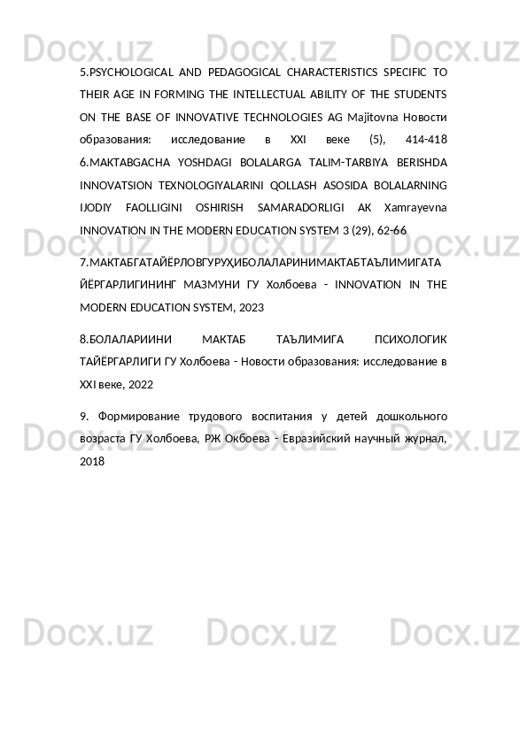 5.PSYCHOLOGICAL   AND   PEDAGOGICAL   CHARACTERISTICS   SPECIFIC   TO
THEIR   AGE   IN   FORMING   THE   INTELLECTUAL   ABILITY   OF   THE   STUDENTS
ON   THE   BASE   OF   INNOVATIVE   TECHNOLOGIES   AG   Majitovna   Новости
образования:   исследование   в   XXI   веке   (5),   414-418
6.MAKTABGACHA   YOSHDAGI   BOLALARGA   TALIM-TARBIYA   BERISHDA
INNOVATSION   TEXNOLOGIYALARINI   QOLLASH   ASOSIDA   BOLALARNING
IJODIY   FAOLLIGINI   OSHIRISH   SAMARADORLIGI   AK   Xamrayevna
INNOVATION IN THE MODERN EDUCATION SYSTEM 3 (29), 62-66
7.МАКТАБГАТАЙЁРЛОВГУРУҲИБОЛАЛАРИНИМАКТАБТАЪЛИМИГАТА
ЙЁРГАРЛИГИНИНГ   МАЗМУНИ   ГУ   Холбоева   -   INNOVATION   IN   THE
MODERN EDUCATION SYSTEM, 2023
8.БОЛАЛАРИИНИ   МАКТАБ   ТАЪЛИМИГА   ПСИХОЛОГИК
ТАЙЁРГАРЛИГИ ГУ Холбоева - Новости образования: исследование в
XXI веке, 2022
9.   Формирование   трудового   воспитания   у   детей   дошкольного
возраста   ГУ   Холбоева,   РЖ   Окбоева   -   Евразийский   научный   журнал,
2018