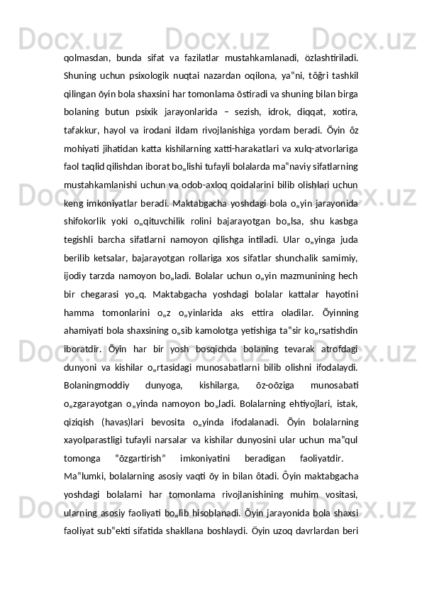 qolmasdan,   bunda   sifat   va   fazilatlar   mustahkamlanadi,   öz lashtiriladi.
Shuning   uchun   psixologik   nuqtai   nazardan   oqilona,   ya‟ni,   t ôğr i   tashkil
qilingan  õ yin bola shaxsini har tomonlama  õs tiradi va shuning bilan birga
bolaning   butun   psixik   jarayonlarida   –   sezish,   idrok,   diqqat,   xotira,
tafakkur,   hayol   va   irodani   ildam   rivojlanishiga   yordam   beradi.   Õ yin   ô z
mohiyati   jihatidan   katta   kishilarning   xatti-harakatlari   va   xulq-atvorlariga
faol taqlid qilishdan iborat bo„lishi tufayli bolalarda ma‟naviy sifatlarning
mustahkamlanishi   uchun   va   odob-axloq   qoidalarini   bilib   olishlari   uchun
keng   imkoniyatlar   beradi.   Maktabgacha   yoshdagi   bola   o„yin   jarayonida
shifokorlik   yoki   o„qituvchilik   rolini   bajarayotgan   bo„lsa,   shu   kasbga
tegishli   barcha   sifatlarni   namoyon   qilishga   intiladi.   Ular   o„yinga   juda
berilib   ketsalar,   bajarayotgan   rollariga   xos   sifatlar   shunchalik   samimiy,
ijodiy   tarzda   namoyon   bo„ladi.   Bolalar   uchun   o„yin   mazmunining   hech
bir   chegarasi   yo„q.   Maktabgacha   yoshdagi   bolalar   kattalar   hayotini
hamma   tomonlarini   o„z   o„yinlarida   aks   ettira   oladilar.   Õ yinning
ahamiyati bola shaxsining o„sib kamolotga yetishiga ta‟sir ko„rsatishdin
iboratdir.   Õ yin   har   bir   yosh   bosqichda   bolaning   tevarak   atrofdagi
dunyoni   va   kishilar   o„rtasidagi   munosabatlarni   bilib   olishni   ifodalaydi.
Bolaningmoddiy   dunyoga,   kishilarga,   õ z-o õzi ga   munosabati
o„zgarayotgan   o„yinda   namoyon   bo„ladi.   Bolalarning   ehtiyojlari,   istak,
qiziqish   (havas)lari   bevosita   o„yinda   ifodalanadi.   Õ yin   bolalarning
xayolparastligi   tufayli   narsalar   va   kishilar   dunyosini   ular   uchun   ma‟qul
tomonga   “ õz gartirish”   imkoniyatini   beradigan   faoliyatdir.  
Ma‟lumki,  bolalarning  asosiy   vaqti   õy   in   bilan   ôt adi.   Ôy in   maktabgacha
yoshdagi   bolalarni   har   tomonlama   rivojlanishining   muhim   vositasi,
ularning   asosiy   faoliyati   bo„lib   hisoblanadi.   Õ yin   jarayonida   bola   shaxsi
faoliyat  sub‟ekti sifatida shakllana boshlaydi.   Ö yin uzoq davrlardan beri