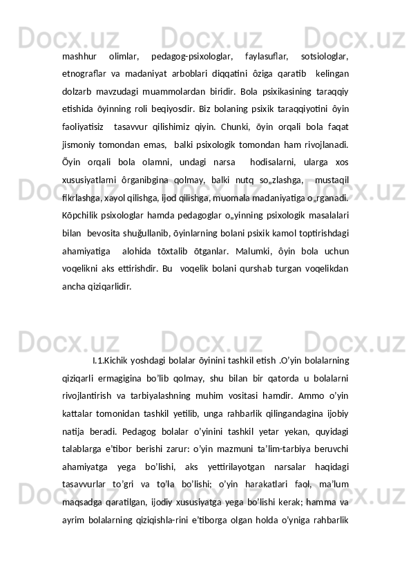 mashhur   olimlar,   pedagog-psixologlar,   faylasuflar,   sotsiologlar,
etnograflar   va   madaniyat   arboblari   diqqatini   ôz iga   qaratib     kelingan
dolzarb   mavzudagi   muammolardan   biridir.   Bola   psixikasining   taraqqiy
etishida   õy inning   roli   beqiyosdir.   Biz   bolaning   psixik   taraqqiyotini   ôy in
faoliyatisiz     tasavvur   qilishimiz   qiyin.   Chunki,   õ yin   orqali   bola   faqat
jismoniy   tomondan   emas,     balki   psixologik   tomondan   ham   rivojlanadi.
Õ yin   orqali   bola   olamni,   undagi   narsa     hodisalarni,   ularga   xos
xususiyatlarni   ô rganibgina   qolmay,   balki   nutq   so„zlashga,     mustaqil
fikrlashga, xayol qilishga, ijod qilishga, muomala madaniyatiga o„rganadi.
K õ pchilik   psixologlar   hamda   pedagoglar   o„yinning   psixologik   masalalari
bilan   bevosita shu ğul lanib,   õ yinlarning bolani psixik kamol toptirishdagi
ahamiyatiga     alohida   t õ xtalib   õ tganlar.   Ma l umki,   ôy in   bola   uchun
voqelikni   aks   ettirishdir.   Bu     voqelik   bolani   qurshab   turgan   voqelikdan
ancha qiziqarlidir.
                    I.1.Kichik yoshdagi bolalar õyinini tashkil etish   .O’yin bolalarning
qiziqarli   ermagigina   bo’lib   qolmay,   shu   bilan   bir   qatorda   u   bolalarni
rivojlantirish   va   tarbiyalashning   muhim   vositasi   hamdir.   Ammo   o’yin
kattalar   tomonidan   tashkil   yetilib,   unga   rahbarlik   qilingandagina   ijobiy
natija   beradi.   Pedagog   bolalar   o’yinini   tashkil   yetar   yekan,   quyidagi
talablarga   e’tibor   berishi   zarur:   o’yin   mazmuni   ta’lim-tarbiya   beruvchi
ahamiyatga   yega   bo’lishi,   aks   yettirilayotgan   narsalar   haqidagi
tasavvurlar   to’gri   va   to’la   bo’lishi;   o’yin   harakatlari   faol,   ma’lum
maqsadga   qaratilgan,   ijodiy   xususiyatga   yega   bo’lishi   kerak;   hamma   va
ayrim   bolalarning   qiziqishla-rini   e’tiborga   olgan   holda   o’yniga   rahbarlik