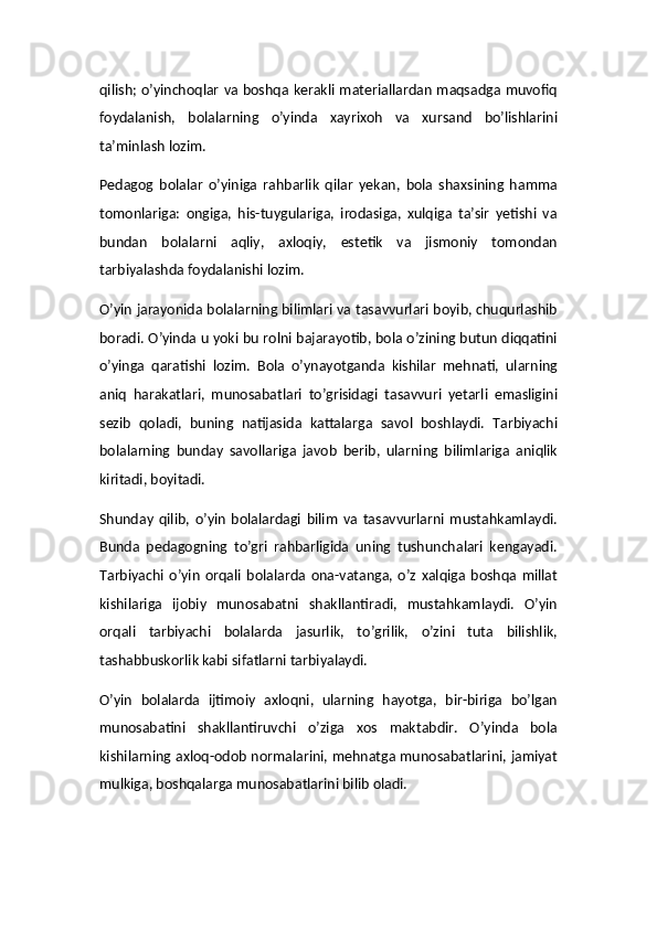 qilish; o’yinchoqlar va boshqa kerakli materiallardan maqsadga muvofiq
foydalanish,   bolalarning   o’yinda   xayrixoh   va   xursand   bo’lishlarini
ta’minlash lozim.
Pedagog   bolalar   o’yiniga   rahbarlik   qilar   yekan,   bola   shaxsining   hamma
tomonlariga:   ongiga,   his-tuygulariga,   irodasiga,   xulqiga   ta’sir   yetishi   va
bundan   bolalarni   aqliy,   axloqiy,   estetik   va   jismoniy   tomondan
tarbiyalashda foydalanishi lozim.
O’yin jarayonida bolalarning bilimlari va tasavvurlari boyib, chuqurlashib
boradi. O’yinda u yoki bu rolni bajarayotib, bola o’zining butun diqqatini
o’yinga   qaratishi   lozim.   Bola   o’ynayotganda   kishilar   mehnati,   ularning
aniq   harakatlari,   munosabatlari   to’grisidagi   tasavvuri   yetarli   emasligini
sezib   qoladi,   buning   natijasida   kattalarga   savol   boshlaydi.   Tarbiyachi
bolalarning   bunday   savollariga   javob   berib,   ularning   bilimlariga   aniqlik
kiritadi, boyitadi.
Shunday   qilib,   o’yin   bolalardagi   bilim   va   tasavvurlarni   mustahkamlaydi.
Bunda   pedagogning   to’gri   rahbarligida   uning   tushunchalari   kengayadi.
Tarbiyachi   o’yin   orqali   bolalarda   ona-vatanga,   o’z   xalqiga   boshqa   millat
kishilariga   ijobiy   munosabatni   shakllantiradi,   mustahkamlaydi.   O’yin
orqali   tarbiyachi   bolalarda   jasurlik,   to’grilik,   o’zini   tuta   bilishlik,
tashabbuskorlik kabi sifatlarni tarbiyalaydi.
O’yin   bolalarda   ijtimoiy   axloqni,   ularning   hayotga,   bir-biriga   bo’lgan
munosabatini   shakllantiruvchi   o’ziga   xos   maktabdir.   O’yinda   bola
kishilarning axloq-odob normalarini, mehnatga munosabatlarini, jamiyat
mulkiga, boshqalarga munosabatlarini bilib oladi. 