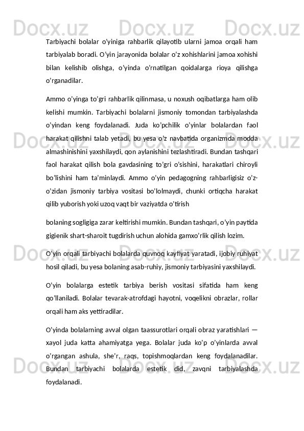 Tarbiyachi   bolalar   o’yiniga   rahbarlik   qilayotib   ularni   jamoa   orqali   ham
tarbiyalab boradi. O’yin jarayonida bolalar o’z xohishlarini jamoa xohishi
bilan   kelishib   olishga,   o’yinda   o’rnatilgan   qoidalarga   rioya   qilishga
o’rganadilar.
Ammo o’yinga to’gri rahbarlik qilinmasa, u noxush oqibatlarga ham olib
kelishi   mumkin.   Tarbiyachi   bolalarni   jismoniy   tomondan   tarbiyalashda
o’yindan   keng   foydalanadi.   Juda   ko’pchilik   o’yinlar   bolalardan   faol
harakat   qilishni   talab   yetadi,   bu   yesa   o’z   navbatida   organizmda   modda
almashinishini yaxshilaydi, qon aylanishini tezlashtiradi. Bundan tashqari
faol   harakat   qilish   bola   gavdasining   to’gri   o’sishini,   harakatlari   chiroyli
bo’lishini   ham   ta’minlaydi.   Ammo   o’yin   pedagogning   rahbarligisiz   o’z-
o’zidan   jismoniy   tarbiya   vositasi   bo’lolmaydi,   chunki   ortiqcha   harakat
qilib yuborish yoki uzoq vaqt bir vaziyatda o’tirish
bolaning sogligiga zarar keltirishi mumkin. Bundan tashqari, o’yin paytida
gigienik shart-sharoit tugdirish uchun alohida gamxo’rlik qilish lozim.
O’yin orqali tarbiyachi bolalarda quvnoq kayfiyat yaratadi, ijobiy ruhiyat
hosil qiladi, bu yesa bolaning asab-ruhiy, jismoniy tarbiyasini yaxshilaydi.
O’yin   bolalarga   estetik   tarbiya   berish   vositasi   sifatida   ham   keng
qo’llaniladi.   Bolalar   tevarak-atrofdagi   hayotni,   voqelikni   obrazlar,   rollar
orqali ham aks yettiradilar.
O’yinda bolalarning avval olgan taassurotlari orqali obraz yaratishlari —
xayol   juda   katta   ahamiyatga   yega.   Bolalar   juda   ko’p   o’yinlarda   avval
o’rgangan   ashula,   she’r,   raqs,   topishmoqlardan   keng   foydalanadilar.
Bundan   tarbiyachi   bolalarda   estetik   did,   zavqni   tarbiyalashda
foydalanadi.