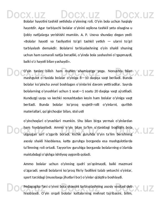 Bolalar hayotini tashkil yetishda o’yinning roli. O’yin bola uchun haqiqiy
hayotdir.  Agar   tarbiyachi   bolalar   o’yinini  oqilona  tashkil  yeta  olsagina  u
ijobiy   natijalarga   yerishishi   mumkin.   A.   P.   Usova   shunday   degan   yedi:
«Bolalar   hayoti   va   faoliyatini   to’gri   tashkil   yetish   —   ularni   to’gri
tarbiyalash   demakdir.   Bolalarni   tarbiyalashning   o’yin   shakli   shuning
uchun ham samarali natija beradiki, o’yinda bola yashashni o’rgapmaydi,
balki o’z hayoti bilan yashaydi».
O’yin   tanlay   bilish   ham   muhim   ahamiyatga   yega.   Nonushta   bilan
mashgulot   o’rtasida   bolalar   o’yiniga   8—10   daqiqa   vaqt   beriladi.   Bunda
bolalar   ko’pincha   avval   boshlagan   o’yinlarini   davom   yettiradilar.   Sayrda
bolalarning o’ynashlari uchun 1 soat—1 soatu 20 daqiqa vaqt ajratiladi.
Kunduzgi   uyqu   va   kechki   nonushtadan   keyin   ham   bolalar   o’yiniga   vaqt
beriladi.   Bunda   bolalar   ko’proq   syujetli-rolli   o’yinlarni,   qurilish
materiallari, qo’girchoqlar bilan, stol usti
o’yinchoqlari   o’ynashlari   mumkin.   Shu   bilan   birga   yermak   o’yinlardan
ham   foydalaniladi.   Ammo   o’yin   bilan   ta’lim   o’rtasidagi   bogliqlik   bola
ulgaygan   sari   o’zgarib   boradi.   Kichik   guruhda   o’yin   ta’lim   berishning
asosiy   shakli   hisoblansa,   katta   guruhga   borganda   esa   mashgulotlarda
ta’limning roli ortadi. Tayyorlov guruhiga borganda bolalarning o’zlarida
maktabdagi o’qishga ishtiyoq uygonib qoladi.
Ammo   bolalar   uchun   o’yinning   qadri   yo’qolmaydi,   balki   mazmuni
o’zgaradi.   yendi   bolalarni   ko’proq   fikriy   faollikni   talab   yetuvchi   o’yinlar,
sport tarzidagi (musobaqa jihatlari bor) o’yinlar qiziqtira boshlaydi.
Pedagogika fani o’yinni bola shaxsini tarbiyalashning asosiy vositasi deb
hisoblaydi.   O’yin   orqali   bolalar   kattalarning   mehnat   tajribasini,   bilim,