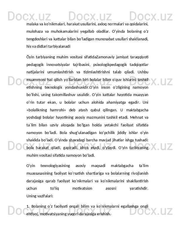 malaka va ko’nikmalari, harakat usullarini, axloq normalari va qoidalarini,
mulohaza   va   muhokamalarini   yegallab   oladilar.   O’yinda   bolaning   o’z
tengdoshlari va kattalar bilan bo’ladigan munosabat usullari shakllanadi,
his va didlari tarbiyalanadi
Õyin   tarbiyaning   muhim   vositasi   sifatidaZamonaviy   jamiyat   taraqqiyoti
pedagogik   innovatsiyalar   tajribasini,   psixologikpedagogik   tadqiqotlar
natijalarini   umumlashtirish   va   tizimlashtirishni   talab   qiladi.   Ushbu
muammoni   hal   qilish   yo'llaridan   biri   bolalar   bilan   o'quv   ishlarini   tashkil
etishning   texnologik   yondashuvidir.O’yin   inson   o’zligining   namoyon
bo’lishi,   uning   takomillashuv   usulidir.   O’yin   kattalar   hayotida   muayyan
o’rin   tutar   ekan,   u   bolalar   uchun   alohida   ahamiyatga   egadir.   Uni
«bolalikning   hamrohi»   deb   atash   qabul   qilingan.   U   maktabgacha
yoshdagi   bolalar   hayotining   asosiy   mazmunini   tashkil   etadi.   Mehnat   va
ta`lim   bilan   uzviy   aloqada   bo’lgan   holda   yetakchi   faoliyat   sifatida
namoyon   bo’ladi.   Bola   shug’ulanadigan   ko’pchilik   jiddiy   ishlar   o’yin
shaklida bo’ladi. O’yinda shaxsdagi barcha mavjud jihatlar ishga tushadi:
bola   harakat   qiladi,   gapiradi,   idrok   etadi,   o’ylaydi.   O’yin   tarbiyaning
muhim vositasi sifatida namoyon bo’ladi.
O'yin   texnologiyasining   asosiy   maqsadi   maktabgacha   ta'lim
muassasasining   faoliyat   ko'rsatish   shartlariga   va   bolalarning   rivojlanish
darajasiga   qarab   faoliyat   ko'nikmalari   va   ko'nikmalarini   shakllantirish
uchun   to'liq   motivatsion   asosni   yaratishdir.
Uning vazifalari:
1.   Bolaning   o'z   faoliyati   orqali   bilim   va   ko'nikmalarni   egallashga   ongli
ehtiyoj, motivatsiyaning yuqori darajasiga erishish.