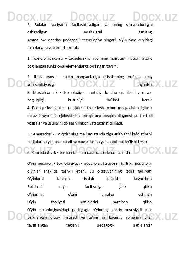 2.   Bolalar   faoliyatini   faollashtiradigan   va   uning   samaradorligini
oshiradigan   vositalarni   tanlang.
Ammo   har   qanday   pedagogik   texnologiya   singari,   o'yin   ham   quyidagi
talablarga javob berishi kerak:
1.   Texnologik   sxema   –   texnologik   jarayonning   mantiqiy   jihatdan   o‘zaro
bog‘langan funksional elementlarga bo‘lingan tavsifi.
2.   Ilmiy   asos   –   ta’lim   maqsadlariga   erishishning   ma’lum   ilmiy
kontseptsiyasiga   tayanish.
3.   Mustahkamlik   -   texnologiya   mantiqiy,   barcha   qismlarning   o'zaro
bog'liqligi,   butunligi   bo'lishi   kerak.
4.   Boshqariladiganlik   -   natijalarni   to'g'rilash   uchun   maqsadni   belgilash,
o'quv   jarayonini   rejalashtirish,   bosqichma-bosqich   diagnostika,   turli   xil
vositalar va usullarni qo'llash imkoniyati taxmin qilinadi.
5. Samaradorlik - o'qitishning ma'lum standartiga erishishni kafolatlashi,
natijalar bo'yicha samarali va xarajatlar bo'yicha optimal bo'lishi kerak.
6. Reproduktivlik - boshqa ta'lim muassasalarida qo'llanilishi.
O'yin   pedagogik   texnologiyasi   -   pedagogik   jarayonni   turli   xil   pedagogik
o'yinlar   shaklida   tashkil   etish.   Bu   o'qituvchining   izchil   faoliyati:
O'yinlarni   tanlash,   ishlab   chiqish,   tayyorlash;
Bolalarni   o'yin   faoliyatiga   jalb   qilish;
O'yinning   o'zini   amalga   oshirish;
O'yin   faoliyati   natijalarini   sarhisob   qilish.
O'yin   texnologiyasidagi   pedagogik   o'yinning   asosiy   xususiyati   aniq
belgilangan   o'quv   maqsadi   va   ta'lim   va   kognitiv   yo'nalish   bilan
tavsiflangan   tegishli   pedagogik   natijalardir.